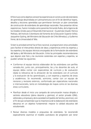 20
CONTEXTODEPOLÍTICAEDUCACIONALENQUESEINSERTÓLAELABORACIÓNDELOSESTÁNDARESENELPERÚ
El foro tuvo como objetivo conocer las experiencias en construcción de estándares
de aprendizaje desarrolladas en Latinoamericana con el fin de identificar logros,
desafíos y lecciones aprendidas que permitieran formular un plan concertado
de construcción de estándares de aprendizaje nacionales. Para presentar dichas
experiencias, fueron invitados como ponentes Fernando Rubio, de la Agencia de
los Estados Unidos para el Desarrollo Internacional - Guatemala (Usaid); Patricia
Pedraza, del Instituto Colombiano de Fomento de la Educación Superior (Icfes);
Jacqueline Gysling, del Ministerio de Educación de Chile (Mineduc); y Guillermo
Ferrer, de la Universidad di Tella.
Si bien la actividad central fue el foro nacional, se programaron otras actividades
para facilitar el intercambio directo de ideas y experiencias entre las expertas y
los expertos y los equipos técnicos encargados de la formulación de estándares
del Ipeba y del Ministerio de Educación. Entre las principales recomendaciones
que dejaron este foro y las reuniones sostenidas con expertas y expertos, se
pueden señalar las siguientes:
•	 Conformar el equipo técnico elaborador de los estándares con perfiles
variados.Así, junto con, principalmente, las y los docentes de aula, el
equipo debía contar con especialistas de currículo y de evaluación
(dada la relevancia de la alineación de los estándares con el currículo
y la evaluación de los aprendizajes), y con expertas y expertos de áreas
y académicos. Se recomendó, asimismo, contar con un equipo de
revisoras y revisores externos, conformado por especialistas nacionales
e internacionales, tanto en metodología de mapas como en las diversas
áreas curriculares.
•	 Planificar desde el inicio una campaña de comunicación masiva dirigida a
sectores educativos (plana docente y gremios), el sector privado (ONG,
editoriales y empresas) y de la sociedad civil (padres de familia y alumnos), con
el fin de que comprendan que la importancia de la elaboración de estándares
descansa en un objetivo fundamental: mejorar la calidad educativa del
estudiantado.
•	Revisar diversos modelos o propuestas de estándares. Se recomendó
especialmente examinar el modelo australiano de progresión por tener
 
