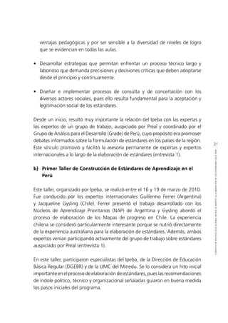 21
CONTEXTODEPOLÍTICAEDUCACIONALENQUESEINSERTÓLAELABORACIÓNDELOSESTÁNDARESENELPERÚ
ventajas pedagógicas y por ser sensible a la diversidad de niveles de logro
que se evidencian en todas las aulas.
•	 Desarrollar estrategias que permitan enfrentar un proceso técnico largo y
laborioso que demanda precisiones y decisiones críticas que deben adoptarse
desde el principio y continuamente.
•	 Diseñar e implementar procesos de consulta y de concertación con los
diversos actores sociales, pues ello resulta fundamental para la aceptación y
legitimación social de los estándares.
Desde un inicio, resultó muy importante la relación del Ipeba con las expertas y
los expertos de un grupo de trabajo, auspiciado por Preal y coordinado por el
Grupo de Análisis para el Desarrollo (Grade) de Perú, cuyo propósito era promover
debates informados sobre la formulación de estándares en los países de la región.
Este vínculo promovió y facilitó la asesoría permanente de expertas y expertos
internacionales a lo largo de la elaboración de estándares (entrevista 1).
b)	 Primer Taller de Construcción de Estándares de Aprendizaje en el 	
	Perú
Este taller, organizado por Ipeba, se realizó entre el 16 y 19 de marzo de 2010.
Fue conducido por los expertos internacionales Guillermo Ferrer (Argentina)
y Jacqueline Gysling (Chile). Ferrer presentó el trabajo desarrollado con los
Núcleos de Aprendizaje Prioritarios (NAP) de Argentina y Gysling abordó el
proceso de elaboración de los Mapas de progreso en Chile. La experiencia
chilena se consideró particularmente interesante porque se nutrió directamente
de la experiencia australiana para la elaboración de estándares. Además, ambos
expertos venían participando activamente del grupo de trabajo sobre estándares
auspiciado por Preal (entrevista 1).
En este taller, participaron especialistas del Ipeba, de la Dirección de Educación
Básica Regular (DGEBR) y de la UMC del Minedu. Se lo considera un hito inicial
importante en el proceso de elaboración de estándares, pues las recomendaciones
de índole político, técnico y organizacional señaladas guiaron en buena medida
los pasos iniciales del programa.
 
