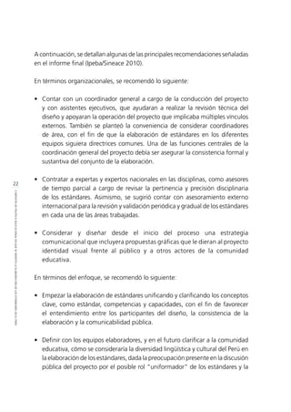 22
CONTEXTODEPOLÍTICAEDUCACIONALENQUESEINSERTÓLAELABORACIÓNDELOSESTÁNDARESENELPERÚ
A continuación, se detallan algunas de las principales recomendaciones señaladas
en el informe final (Ipeba/Sineace 2010).
En términos organizacionales, se recomendó lo siguiente:
•	 Contar con un coordinador general a cargo de la conducción del proyecto
y con asistentes ejecutivos, que ayudaran a realizar la revisión técnica del
diseño y apoyaran la operación del proyecto que implicaba múltiples vínculos
externos. También se planteó la conveniencia de considerar coordinadores
de área, con el fin de que la elaboración de estándares en los diferentes
equipos siguiera directrices comunes. Una de las funciones centrales de la
coordinación general del proyecto debía ser asegurar la consistencia formal y
sustantiva del conjunto de la elaboración.
•	 Contratar a expertas y expertos nacionales en las disciplinas, como asesores
de tiempo parcial a cargo de revisar la pertinencia y precisión disciplinaria
de los estándares. Asimismo, se sugirió contar con asesoramiento externo
internacional para la revisión y validación periódica y gradual de los estándares
en cada una de las áreas trabajadas.
•	Considerar y diseñar desde el inicio del proceso una estrategia
comunicacional que incluyera propuestas gráficas que le dieran al proyecto
identidad visual frente al público y a otros actores de la comunidad
educativa.
En términos del enfoque, se recomendó lo siguiente:
•	 Empezar la elaboración de estándares unificando y clarificando los conceptos
clave, como estándar, competencias y capacidades, con el fin de favorecer
el entendimiento entre los participantes del diseño, la consistencia de la
elaboración y la comunicabilidad pública.
•	 Definir con los equipos elaboradores, y en el futuro clarificar a la comunidad
educativa, cómo se consideraría la diversidad lingüística y cultural del Perú en
la elaboración de los estándares, dada la preocupación presente en la discusión
pública del proyecto por el posible rol “uniformador” de los estándares y la
 