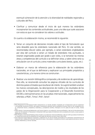 23
CONTEXTODEPOLÍTICAEDUCACIONALENQUESEINSERTÓLAELABORACIÓNDELOSESTÁNDARESENELPERÚ
eventual vulneración de la atención a la diversidad de realidades regionales y
culturales del Perú.
•	Clarificar y comunicar desde el inicio de qué manera los estándares
incorporarían los contenidos actitudinales, pues una idea que suele asociarse
con estos es que no consideran los valores o actitudes.
En cuanto a la elaboración misma, se recomendó lo siguiente:
•	 Tomar un conjunto de decisiones iniciales sobre el tipo de formulación que
sería deseable para los estándares nacionales del Perú. En ese sentido, se
recomendaba discutir sobre, por ejemplo, si serían estándares englobadores
por área del currículo o serían un listado de estándares más puntuales, si
estarían organizados grado por grado o por ciclos, si se tomarían las mismas
áreas y competencias del currículo o se definirían otras; y sobre cómo sería su
articulación con el currículo y otros materiales curriculares (textos, guías, etc.).
•	 Elaborar un marco de referencia para la elaboración de los estándares
nacionales, en el que se definieran y explicaran sus principales propósitos y
características, y la manera cómo se construirían.
•	 Realizar una revisión bibliográfica comparada y de evidencias de aprendizaje.
Para ello, se recomendó consultar las páginas oficiales de los currículos de
distintos países o Estados que resultaran de interés. Se sugirió también analizar
los marcos conceptuales, las descripciones de niveles y los resultados de los
países de la Organización para la Cooperación y el Desarrollo Económico
(OCDE) y latinoamericanos en las pruebas internacionales, especialmente los
referidos a PISA2
, Timss3
, Pirls4
, Serce5
.
2 	PISA (Programme for International Student Assessment) es un estudio periódico impulsado por la Organización para la Cooperación
y el Desarrollo Económicos (OCDE), que evalúa el rendimiento educativo de los estudiantes de quince años en tres competencias cla-
ve: comprensión lectora, competencia matemática y competencia científica. Participan en él 61 países de todo el mundo, incluido
Perú.	
3	TIMSS (Trends in International Mathematics and Science Study) es una evaluación internacional llevada a cabo por la International Asso-
ciation for the Evaluation of Educational Achievement (IEA) que evalúa el rendimiento de los estudiantes de cuarto y octavo grado en
Matemáticas y Ciencias.
4	PIRLS (Progress in International Reading Literacy Study) es una evaluación internacional llevada a cabo por la IEA que evalúa el rendimiento
en comprensión lectora de los estudiantes de cuarto grado de educación primaria (nueve a diez años).
5 Serce (Segundo Estudio Regional Comparativo y Explicativo) es uno de los estudios promovidos por el Laboratorio Latinoamericano de
Evaluación de la Calidad de la Educación (Llece) de la Unesco. Estos evalúan a estudiantes de tercer y sexto grado de primaria en Lectura,
Escritura, Matemática y Ciencias naturales.	
 