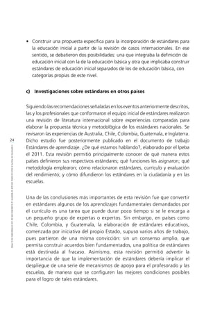 24
CONTEXTODEPOLÍTICAEDUCACIONALENQUESEINSERTÓLAELABORACIÓNDELOSESTÁNDARESENELPERÚ
•	 Construir una propuesta específica para la incorporación de estándares para
la educación inicial a partir de la revisión de casos internacionales. En ese
sentido, se debatieron dos posibilidades: una que integraba la definición de
	 educación inicial con la de la educación básica y otra que implicaba construir
	 estándares de educación inicial separados de los de educación básica, con
	 categorías propias de este nivel.
c)	 Investigaciones sobre estándares en otros países
Siguiendo las recomendaciones señaladas en los eventos anteriormente descritos,
las y los profesionales que conformaron el equipo inicial de estándares realizaron
una revisión de literatura internacional sobre experiencias comparadas para
elaborar la propuesta técnica y metodológica de los estándares nacionales. Se
revisaron las experiencias de Australia, Chile, Colombia, Guatemala, e Inglaterra.
Dicho estudio fue posteriormente publicado en el documento de trabajo
Estándares de aprendizaje. ¿De qué estamos hablando?, elaborado por el Ipeba
el 2011. Esta revisión permitió principalmente conocer de qué manera estos
países definieron sus respectivos estándares; qué funciones les asignaron; qué
metodología emplearon; cómo relacionaron estándares, currículo y evaluación
del rendimiento; y cómo difundieron los estándares en la ciudadanía y en las
escuelas.
Una de las conclusiones más importantes de esta revisión fue que convertir
en estándares algunos de los aprendizajes fundamentales demandados por
el currículo es una tarea que puede durar poco tiempo si se le encarga a
un pequeño grupo de expertas o expertos. Sin embargo, en países como
Chile, Colombia, y Guatemala, la elaboración de estándares educativos,
comenzada por iniciativa del propio Estado, supuso varios años de trabajo,
pues partieron de una misma convicción: sin un consenso amplio, que
permita construir acuerdos bien fundamentados, una política de estándares
está destinada al fracaso. Asimismo, esta revisión permitió advertir la
importancia de que la implementación de estándares debería implicar el
despliegue de una serie de mecanismos de apoyo para el profesorado y las
escuelas, de manera que se configuren las mejores condiciones posibles
para el logro de tales estándares.
 