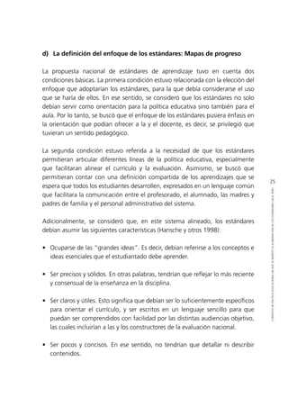 25
CONTEXTODEPOLÍTICAEDUCACIONALENQUESEINSERTÓLAELABORACIÓNDELOSESTÁNDARESENELPERÚ
d)	 La definición del enfoque de los estándares: Mapas de progreso
La propuesta nacional de estándares de aprendizaje tuvo en cuenta dos
condiciones básicas. La primera condición estuvo relacionada con la elección del
enfoque que adoptarían los estándares, para la que debía considerarse el uso
que se haría de ellos. En ese sentido, se consideró que los estándares no solo
debían servir como orientación para la política educativa sino también para el
aula. Por lo tanto, se buscó que el enfoque de los estándares pusiera énfasis en
la orientación que podían ofrecer a la y el docente, es decir, se privilegió que
tuvieran un sentido pedagógico.
La segunda condición estuvo referida a la necesidad de que los estándares
permitieran articular diferentes líneas de la política educativa, especialmente
que facilitaran alinear el currículo y la evaluación. Asimismo, se buscó que
permitieran contar con una definición compartida de los aprendizajes que se
espera que todos los estudiantes desarrollen, expresados en un lenguaje común
que facilitara la comunicación entre el profesorado, el alumnado, las madres y
padres de familia y el personal administrativo del sistema.
Adicionalmente, se consideró que, en este sistema alineado, los estándares
debían asumir las siguientes características (Hansche y otros 1998):
•	 Ocuparse de las “grandes ideas”. Es decir, debían referirse a los conceptos e
ideas esenciales que el estudiantado debe aprender.
•	 Ser precisos y sólidos. En otras palabras, tendrían que reflejar lo más reciente
y consensual de la enseñanza en la disciplina.
•	 Ser claros y útiles. Esto significa que debían ser lo suficientemente específicos
para orientar el currículo, y ser escritos en un lenguaje sencillo para que
puedan ser comprendidos con facilidad por las distintas audiencias objetivo,
las cuales incluirían a las y los constructores de la evaluación nacional.
•	 Ser pocos y concisos. En ese sentido, no tendrían que detallar ni describir
contenidos.
 