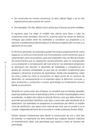 26
CONTEXTODEPOLÍTICAEDUCACIONALENQUESEINSERTÓLAELABORACIÓNDELOSESTÁNDARESENELPERÚ
•	 Ser construidos de manera consensual. Es decir, debían llegar a ser lo más
representativos para quienes los usaran.
•	 Ser evaluables. Por ello, debían incluir verbos que indicaran acciones medibles.
El siguiente paso fue elegir el modelo más idóneo para llevar a cabo las
condiciones antes señaladas. Para tal fin, el primer paso fue revisar los distintos
enfoques que podían tener los estándares y considerar sus propósitos y su
atención a problemáticas identificadas en la literatura respecto del currículo y su
aplicación en las aulas.
En términos generales, los estándares podían formularse progresivamente, como
etapas en un continuo incremental; o en forma discreta, como momentos, que se
subentienden como acumulativos, pero que responden más a la idea de estratos
de conocimientos que se superponen secuencialmente, pero no corresponden
a una ampliación o complejización del nivel anterior. Los estándares progresivos
se distinguen por describir el desarrollo de habilidades y competencias en
grados de creciente complejidad, ya que esto se considera fundamental para
propiciar y dinamizar el proceso de aprendizaje. Desde esta perspectiva, todas
las niñas y todos los niños se encuentran en algún punto de un continuo de
desarrollo, no necesariamente en el esperado según la definición curricular, y
para conducirlas y conducirlos a nuevos aprendizajes es fundamental conocer
dónde se encuentran.
Teniendo en cuenta estos dos enfoques, se consideró que el estándar deseable,
aquel que podía promover el aprendizaje y tener un sentido más pedagógico como
se pretendía, no debía solo indicar la señal de término, sino que debía ofrecer un
recorrido que permitiera identificar cuán lejos o cerca está cada estudiante de la
expectativa. Los estándares no progresivos se caracterizan por definir un estadio
único de satisfacción, que opera como meta de ese nivel, que se cumple o no se
cumple, independientemente de lo ocurrido en niveles anteriores (Forster 2002).
Existían diversos fundamentos para decidir la construcción de uno u otro tipo
de estándar. Lo importante fue tener presente que cualquier decisión implicaría
un entendimiento sobre cuál aprendizaje que importa y cómo se favorece ese
aprendizaje.
 