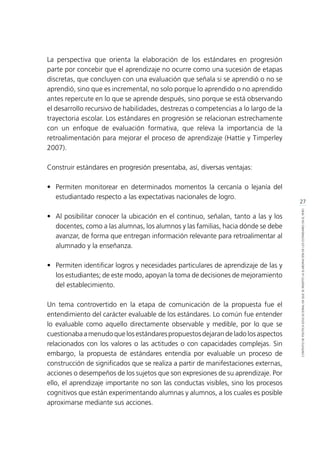 27
CONTEXTODEPOLÍTICAEDUCACIONALENQUESEINSERTÓLAELABORACIÓNDELOSESTÁNDARESENELPERÚ
La perspectiva que orienta la elaboración de los estándares en progresión
parte por concebir que el aprendizaje no ocurre como una sucesión de etapas
discretas, que concluyen con una evaluación que señala si se aprendió o no se
aprendió, sino que es incremental, no solo porque lo aprendido o no aprendido
antes repercute en lo que se aprende después, sino porque se está observando
el desarrollo recursivo de habilidades, destrezas o competencias a lo largo de la
trayectoria escolar. Los estándares en progresión se relacionan estrechamente
con un enfoque de evaluación formativa, que releva la importancia de la
retroalimentación para mejorar el proceso de aprendizaje (Hattie y Timperley
2007).
Construir estándares en progresión presentaba, así, diversas ventajas:
•	 Permiten monitorear en determinados momentos la cercanía o lejanía del
estudiantado respecto a las expectativas nacionales de logro.
•	 Al posibilitar conocer la ubicación en el continuo, señalan, tanto a las y los
docentes, como a las alumnas, los alumnos y las familias, hacia dónde se debe
avanzar, de forma que entregan información relevante para retroalimentar al
alumnado y la enseñanza.
•	 Permiten identificar logros y necesidades particulares de aprendizaje de las y
los estudiantes; de este modo, apoyan la toma de decisiones de mejoramiento
del establecimiento.
Un tema controvertido en la etapa de comunicación de la propuesta fue el
entendimiento del carácter evaluable de los estándares. Lo común fue entender
lo evaluable como aquello directamente observable y medible, por lo que se
cuestionaba a menudo que los estándares propuestos dejaran de lado los aspectos
relacionados con los valores o las actitudes o con capacidades complejas. Sin
embargo, la propuesta de estándares entendía por evaluable un proceso de
construcción de significados que se realiza a partir de manifestaciones externas,
acciones o desempeños de los sujetos que son expresiones de su aprendizaje. Por
ello, el aprendizaje importante no son las conductas visibles, sino los procesos
cognitivos que están experimentando alumnas y alumnos, a los cuales es posible
aproximarse mediante sus acciones.
 