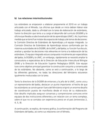 29
CONTEXTODEPOLÍTICAEDUCACIONALENQUESEINSERTÓLAELABORACIÓNDELOSESTÁNDARESENELPERÚ
b)	 Las relaciones interinstitucionales
Los estándares se empezaron a elaborar propiamente el 2010 en un trabajo
articulado con el Minedu. Las oficinas que desde un inicio debían liderar este
trabajo articulado, dada su afinidad con la tarea de elaboración de estándares,
fueron la dirección que tenía a su cargo el desarrollo del currículo (DGEBR) y la
oficina que llevaba a cabo la evaluación de los aprendizajes (UMC). Así, la primera
medida que se tomó fue instalar dos espacios de trabajo y de tomas de decisiones:
la Comisión Directiva de Estándares de Aprendizaje y el equipo integrado. La
Comisión Directiva de Estándares de Aprendizaje estuvo conformada por las
máximas autoridades de la DGEBR, de la UMC y del Ipeba; su función fue discutir,
analizar y aprobar las decisiones más relevantes en torno a la elaboración de los
estándares. El equipo integrado estuvo compuesto inicialmente por especialistas
del Ipeba, la DGEBR y la UMC; sin embargo, rápidamente se necesitó ampliar la
convocatoria a especialistas de la Dirección de Educación Intercultural Bilingüe
(DEIB) y la Dirección de Educación Superior Pedagógica (DESP). Este equipo
tuvo como objetivo principal garantizar la construcción conjunta y consensuada
de los estándares. No obstante, como se verá a continuación, a lo largo de
las diferentes gestiones, no todas las direcciones del Ministerio estuvieron
igualmente involucradas con la tarea.
Tanto la directora de la DGEBR de entonces y la jefa de la UMC, como una y
un representante del Ipeba, destacan un punto importante: el hecho de que
los estándares se construyeran fuera del Ministerio originó un enorme desafío
de coordinación puesto de manifiesto desde el inicio de su elaboración.
Este desafío implicaba asegurar consensos y comprensiones comunes entre
equipos de dos instituciones diferentes y en relación con un tema complejo,
sobre el que no se contaba con experiencia previa en el país (entrevistas 2,
4, 5, 8).
A continuación, se explica, de manera gráfica, la conformación del Programa de
Estándares del Ipeba, así como sus relaciones con el Minedu.
 