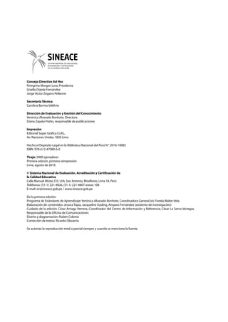 Consejo Directivo Ad Hoc
Peregrina Morgan Lora, Presidenta
Gisella Orjeda Fernández
Jorge Víctor Zegarra Pellanne
SecretaríaTécnica
Carolina Barrios Valdivia
Dirección de Evaluación y Gestión del Conocimiento
Verónica Alvarado Bonhote, Directora
Diana Zapata Pratto, responsable de publicaciones
Impresión
Editorial Súper Gráfica E.I.R.L.
Av. Naciones Unidas 1830 Lima
Hecho el Depósito Legal en la Biblioteca Nacional del Perú N.° 2016-10085
ISBN: 978-612-47080-6-0
Tiraje: 5000 ejemplares
Primera edición, primera reimpresión
Lima, agosto de 2016
© Sistema Nacional de Evaluación, Acreditación y Certificación de
la Calidad Educativa
Calle Manuel Miota 235, Urb. San Antonio, Miraflores, Lima 18, Perú
Teléfonos: (51-1) 221-4826, (51-1) 221-4807 anexo 108
E-mail: sir@sineace.gob.pe / www.sineace.gob.pe
De la primera edición:
Programa de Estándares de Aprendizaje: Verónica Alvarado Bonhote, Coordinadora General (e); Fiorela Walter Vela
Elaboración de contenidos: Jessica Tapia, Jacqueline Gysling, Amparo Fernández (asistente de investigación)
Cuidado de la edición: César Arriaga Herrera, Coordinador del Centro de Información y Referencia; César La Serna Venegas,
Responsable de la Oficina de Comunicaciones
Diseño y diagramación: Rubén Colonia
Corrección de textos: Ricardo Olavarría
Se autoriza la reproducción total o parcial siempre y cuando se mencione la fuente.
 