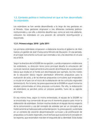 31
CONTEXTODEPOLÍTICAEDUCACIONALENQUESEINSERTÓLAELABORACIÓNDELOSESTÁNDARESENELPERÚ
1.3. Contexto político e institucional en que se han desarrollado
los estándares
Los estándares se han venido desarrollando a lo largo de tres gestiones en
el Minedu. Estas gestiones originaron a tres diferentes contextos político-
institucionales y, con ello, a distintos desafíos que, como se verá más adelante,
colocaron los estándares en una posición de constante reconfiguración y
reacomodo.
1.3.1. Primera etapa: 2010 - julio 2011
Los primeros estándares empezaron a elaborarse durante el gobierno de Alan
García y la gestión de José Chang como Ministro de Educación. En ese período,
el principal instrumento curricular que orientaba a las y los docentes en el aula
era el DCN.
Según la directora de la DGEBR de esa gestión, cuando empezaron a elaborarse
los estándares, su dirección tenía como principal desafío la articulación del
currículo nacional, especialmente la articulación de enfoques de una educación
básica que estaba en el fondo aún desintegrada (por ejemplo, los tres niveles
de la educación básica regular planteaban diferentes propuestas para la
evaluación de aula), y de las diversas propuestas curriculares que empezaban
a circular en el país con el inicio de la elaboración de los currículos regionales
(entrevista 4). Por lo tanto, las preocupaciones de la DGEBR en aquel momento
estaban concentradas en otros procesos curriculares. Por ello, la elaboración
de estándares se percibió como un proceso paralelo, fuera de su agenda
prioritaria.
En esa misma línea, según la misma entrevistada, el equipo de la DGEBR no
se encontraba muy convencido de que era el momento propicio para iniciar la
elaboración de estándares. Existían muchas dudas en el equipo técnico respecto
de la comunicación y uso del concepto de estándar por ser un concepto que
históricamente se había asociado a estandarización. Su preocupación, sustentada
en un contexto de creciente descentralización curricular y de proliferación de
propuestas curriculares regionales, era el rechazo que ocasionaría el concepto en
las regiones, que reclamaban más bien el resguardo de su identidad. Estas dudas
 