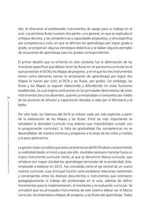 34
CONTEXTODEPOLÍTICAEDUCACIONALENQUESEINSERTÓLAELABORACIÓNDELOSESTÁNDARESENELPERÚ
ello, le ofrecieron al profesorado instrumentos de apoyo para su trabajo en el
aula. Las primeras Rutas tuvieron dos partes: una general, en que se explicaba el
enfoque del área, y las competencias y capacidades propuestas; y otra específica
por competencia y ciclo, en que se definían los aprendizajes por lograr grado a
grado, se proponían algunas estrategias didácticas y se daban algunos ejemplos
de situaciones de aprendizaje para los grados correspondientes.
El primer desafío que se enfrentó en este contexto fue la delimitación de las
funciones específicas que debían tener las Rutas en un panorama curricular en el
que ya existían el DCN y los Mapas de progreso, y en el que los tres instrumentos
tenían como elemento común la señalización de aprendizajes por lograr (los
Mapas lo hacían por ciclo; el DCN y las Rutas, por grado). Sin embargo, las
Rutas y los Mapas se seguían elaborando y difundiendo sin estas funciones
establecidas, lo cual originó confusiones en los principales destinatarios de estos
instrumentos (las y los docentes), quienes ya empezaban a conocerlos por medio
de las acciones de difusión y capacitación llevadas a cabo por el Ministerio y el
Ipeba.
Por otro lado, las falencias del DCN se volvían cada vez más explícitas a partir
de la elaboración de los Mapas y las Rutas. Entre las más importantes se
señalaban la densidad (currículo muy extenso que imposibilitaba cumplir con
la programación curricular), la falta de gradualidad (las competencias no se
desarrollaban de manera continua y progresiva a lo largo de los ciclos y niveles)
y la poca pertinencia.
LagestiónSalasconsideróqueestascaracterísticasdelDCNhabíancomprometido
su viabilidad desde un inicio y que, por ello, resultaba necesario transitar hacia un
nuevo instrumento curricular rector, al que se denominó Marco curricular, que
señalaría con mayor claridad los aprendizajes terminales de la escolaridad. Este,
empezado a elaborar en 2012, fue concebido como el eje central de un nuevo
sistema curricular, cuya principal función sería establecer relaciones coherentes
y convergentes entre los diversos documentos e instrumentos que orientaron
pedagógicamente el trabajo del profesorado en el aula, además de definir
lineamientos para la implementación, el monitoreo y la evaluación curricular. Se
consideró que los principales instrumentos de este sistema debían ser el Marco
curricular, los estándares o Mapas de progreso, y las Rutas del aprendizaje. Todos
 