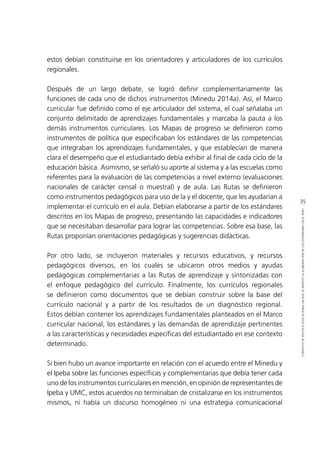 35
CONTEXTODEPOLÍTICAEDUCACIONALENQUESEINSERTÓLAELABORACIÓNDELOSESTÁNDARESENELPERÚ
estos debían constituirse en los orientadores y articuladores de los currículos
regionales.
Después de un largo debate, se logró definir complementariamente las
funciones de cada uno de dichos instrumentos (Minedu 2014a). Así, el Marco
curricular fue definido como el eje articulador del sistema, el cual señalaba un
conjunto delimitado de aprendizajes fundamentales y marcaba la pauta a los
demás instrumentos curriculares. Los Mapas de progreso se definieron como
instrumentos de política que especificaban los estándares de las competencias
que integraban los aprendizajes fundamentales, y que establecían de manera
clara el desempeño que el estudiantado debía exhibir al final de cada ciclo de la
educación básica. Asimismo, se señaló su aporte al sistema y a las escuelas como
referentes para la evaluación de las competencias a nivel externo (evaluaciones
nacionales de carácter censal o muestral) y de aula. Las Rutas se definieron
como instrumentos pedagógicos para uso de la y el docente, que les ayudarían a
implementar el currículo en el aula. Debían elaborarse a partir de los estándares
descritos en los Mapas de progreso, presentando las capacidades e indicadores
que se necesitaban desarrollar para lograr las competencias. Sobre esa base, las
Rutas proponían orientaciones pedagógicas y sugerencias didácticas.
Por otro lado, se incluyeron materiales y recursos educativos, y recursos
pedagógicos diversos, en los cuales se ubicaron otros medios y ayudas
pedagógicas complementarias a las Rutas de aprendizaje y sintonizadas con
el enfoque pedagógico del currículo. Finalmente, los currículos regionales
se definieron como documentos que se debían construir sobre la base del
currículo nacional y a partir de los resultados de un diagnóstico regional.
Estos debían contener los aprendizajes fundamentales planteados en el Marco
curricular nacional, los estándares y las demandas de aprendizaje pertinentes
a las características y necesidades específicas del estudiantado en ese contexto
determinado.
Si bien hubo un avance importante en relación con el acuerdo entre el Minedu y
el Ipeba sobre las funciones específicas y complementarias que debía tener cada
uno de los instrumentos curriculares en mención, en opinión de representantes de
Ipeba y UMC, estos acuerdos no terminaban de cristalizarse en los instrumentos
mismos, ni había un discurso homogéneo ni una estrategia comunicacional
 