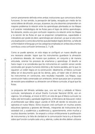 36
CONTEXTODEPOLÍTICAEDUCACIONALENQUESEINSERTÓLAELABORACIÓNDELOSESTÁNDARESENELPERÚ
común previamente definida entre ambas instituciones que comunicara dichas
funciones. En ese sentido, la percepción del Ipeba, recogida por medio de los
varios talleres de difusión, era que, al parecer, las y los docentes comprendían sin
mayores problemas la relación entre los aprendizajes planteados en los Mapas
y el carácter metodológico de las Rutas para el logro de dichos aprendizajes.
No obstante, existía una gran confusión respecto a la relación entre los Mapas
y la sección de las Rutas en que se proponían competencias, capacidades e
indicadores por grado (es decir, aprendizajes por alcanzar), ya que se veía como
una duplicación o como documentos que planteaban logros distintos. La falta de
uniformidad en el lenguaje y en las categorías empleadas en ambos documentos
contribuía a esta confusión (entrevistas 2, 7 y 8).
Como se puede apreciar, en esta etapa se configuró un nuevo desafío que
era necesario atender: lograr que los instrumentos guardaran la alineación
y coherencia deseada, de manera que pudieran, en conjunto y de manera
articulada, orientar los procesos de enseñanza y aprendizaje. El desafío se
hacía mayor si se consideraba que los instrumentos en cuestión venían siendo
construidos por grupos humanos distintos y de manera paralela, por lo que no
siguieron un orden lógico en la construcción. Idealmente, el Marco curricular
debía ser el documento guía de los demás, pero, al haber sido el último de
los instrumentos en construirse, esto resultaba imposible. Los Mapas, cuya
construcción había comenzado con antelación, tenían que pasar por un proceso
de revisión para establecer su alineación con el Marco curricular, al igual que las
Rutas.
La propuesta del Minedu señalaba que, una vez listo y validado el Marco
curricular, reemplazaría el actual Diseño Curricular Nacional (DCN), aún en
vigencia. Sin embargo, al iniciar el 2013, en vista de que el Marco curricular no
había sido terminado y aprobado legalmente, el Ministerio de Educación indicó
al profesorado que debía seguir usando el DCN allí donde no estuviera aún
operativo el nuevo Marco. Dicha situación creó confusión en muchos actores
educativos (gestoras y gestores del Minedu, integrantes de instituciones de la
sociedad civil, y académicas y académicos) y, aparentemente, entre muchas y
muchos docentes también. Se empezó a criticar enfáticamente la proliferación
de instrumentos y la falta de claridad en la comunicación hacia la y el docente
sobre qué función cumplía cada uno y, además, cuáles de ellos debían utilizarse
 
