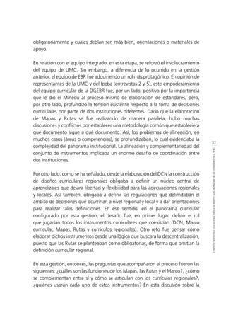 37
CONTEXTODEPOLÍTICAEDUCACIONALENQUESEINSERTÓLAELABORACIÓNDELOSESTÁNDARESENELPERÚ
obligatoriamente y cuáles debían ser, más bien, orientaciones o materiales de
apoyo.
En relación con el equipo integrado, en esta etapa, se reforzó el involucramiento
del equipo de UMC. Sin embargo, a diferencia de lo ocurrido en la gestión
anterior, el equipo de EBR fue adquiriendo un rol más protagónico. En opinión de
representantes de la UMC y del Ipeba (entrevistas 2 y 5), este empoderamiento
del equipo curricular de la DGEBR fue, por un lado, positivo por la importancia
que le dio el Minedu al proceso mismo de elaboración de estándares, pero,
por otro lado, profundizó la tensión existente respecto a la toma de decisiones
curriculares por parte de dos instituciones diferentes. Dado que la elaboración
de Mapas y Rutas se fue realizando de manera paralela, hubo muchas
discusiones y conflictos por establecer una metodología común que estableciera
qué documento sigue a qué documento. Así, los problemas de alineación, en
muchos casos (áreas o competencias), se profundizaban, lo cual evidenciaba la
complejidad del panorama institucional. La alineación y complementariedad del
conjunto de instrumentos implicaba un enorme desafío de coordinación entre
dos instituciones.
Por otro lado, como se ha señalado, desde la elaboración del DCN la construcción
de diseños curriculares regionales obligaba a definir un núcleo central de
aprendizajes que dejara libertad y flexibilidad para las adecuaciones regionales
y locales. Así también, obligaba a definir las regulaciones que delimitaban el
ámbito de decisiones que ocurrirían a nivel regional y local y a dar orientaciones
para realizar tales definiciones. En ese sentido, en el panorama curricular
configurado por esta gestión, el desafío fue, en primer lugar, definir el rol
que jugarían todos los instrumentos curriculares que coexistían (DCN, Marco
curricular, Mapas, Rutas y currículos regionales). Otro reto fue pensar cómo
elaborar dichos instrumentos desde una lógica que buscara la descentralización,
puesto que las Rutas se planteaban como obligatorias, de forma que omitían la
definición curricular regional.
En esta gestión, entonces, las preguntas que acompañaron el proceso fueron las
siguientes: ¿cuáles son las funciones de los Mapas, las Rutas y el Marco?, ¿cómo
se complementan entre sí y cómo se articulan con los currículos regionales?,
¿quiénes usarán cada uno de estos instrumentos? En esta discusión sobre la
 