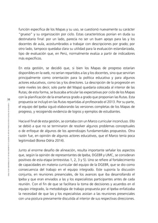 38
CONTEXTODEPOLÍTICAEDUCACIONALENQUESEINSERTÓLAELABORACIÓNDELOSESTÁNDARESENELPERÚ
función específica de los Mapas y su uso, se cuestionó nuevamente su carácter
“grueso” y su organización por ciclo. Estas características ponían en duda su
destinatario final: por un lado, parecía no ser un buen apoyo para las y los
docentes de aula, acostumbrados a trabajar con descripciones por grado; por
otro lado, tampoco quedaba clara su utilidad para la evaluación estandarizada,
tipo de evaluación que, en Perú, normalmente evalúa a partir de indicadores
más específicos.
En esta gestión, se decidió que, si bien los Mapas de progreso estarían
disponibles en la web, no serían repartidos a las y los docentes, sino que servirían
principalmente como orientación para la política educativa y para algunos
actores educativos, como las y los directores. La descripción de la progresión en
siete niveles (es decir, solo parte del Mapa) quedaría colocada al interior de las
Rutas; de esta forma, se buscaba articular las expectativas por ciclo de los Mapas
con la planificación de la enseñanza grado a grado que proponían las Rutas. Esta
propuesta se incluyó en las Rutas repartidas al profesorado el 2013. Por su parte,
el equipo del Ipeba siguió elaborando las versiones completas de los Mapas de
progreso, y recogiendo evidencia de logros y ejemplos de estudiantes.
Hacia el final de esta gestión, se contaba con un Marco curricular inconcluso. Ello
se debió a que no se terminaron de resolver algunos problemas conceptuales
o de enfoque de algunos de los aprendizajes fundamentales propuestos. Otra
razón fue, en opinión de algunos actores educativos, que el Marco tenía poca
legitimidad (Borea Odría 2014).
Junto al enorme desafío de alineación, resulta importante señalar los aspectos
que, según la opinión de representantes de Ipeba, DGEBR y UMC, se consideran
positivos de esta etapa (entrevistas 1, 2, 3 y 5). Uno se refiere al fortalecimiento
de capacidades en materia curricular del equipo de la DGEBR, que se dio como
consecuencia del trabajo en el equipo integrado. Este suponía la discusión
conjunta, en reuniones presenciales, de los avances que iba desarrollando el
Ipeba y que eran enviados a las y los especialistas participantes antes de cada
reunión. Con el fin de que se facilitara la toma de decisiones y acuerdos en el
equipo integrado, la metodología de trabajo propuesta por el Ipeba enfatizaba
la necesidad de que las y los especialistas asistan a las reuniones presenciales
con una postura previamente discutida al interior de sus respectivas direcciones.
 