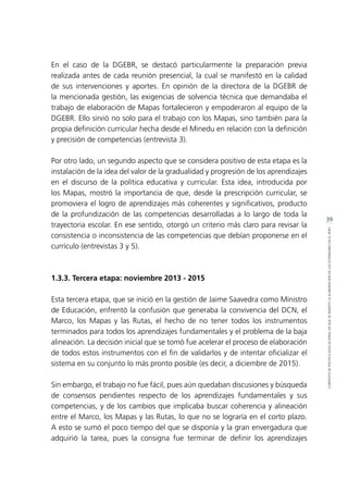 39
CONTEXTODEPOLÍTICAEDUCACIONALENQUESEINSERTÓLAELABORACIÓNDELOSESTÁNDARESENELPERÚ
En el caso de la DGEBR, se destacó particularmente la preparación previa
realizada antes de cada reunión presencial, la cual se manifestó en la calidad
de sus intervenciones y aportes. En opinión de la directora de la DGEBR de
la mencionada gestión, las exigencias de solvencia técnica que demandaba el
trabajo de elaboración de Mapas fortalecieron y empoderaron al equipo de la
DGEBR. Ello sirvió no solo para el trabajo con los Mapas, sino también para la
propia definición curricular hecha desde el Minedu en relación con la definición
y precisión de competencias (entrevista 3).
Por otro lado, un segundo aspecto que se considera positivo de esta etapa es la
instalación de la idea del valor de la gradualidad y progresión de los aprendizajes
en el discurso de la política educativa y curricular. Esta idea, introducida por
los Mapas, mostró la importancia de que, desde la prescripción curricular, se
promoviera el logro de aprendizajes más coherentes y significativos, producto
de la profundización de las competencias desarrolladas a lo largo de toda la
trayectoria escolar. En ese sentido, otorgó un criterio más claro para revisar la
consistencia o inconsistencia de las competencias que debían proponerse en el
currículo (entrevistas 3 y 5).
1.3.3. Tercera etapa: noviembre 2013 - 2015
Esta tercera etapa, que se inició en la gestión de Jaime Saavedra como Ministro
de Educación, enfrentó la confusión que generaba la convivencia del DCN, el
Marco, los Mapas y las Rutas, el hecho de no tener todos los instrumentos
terminados para todos los aprendizajes fundamentales y el problema de la baja
alineación. La decisión inicial que se tomó fue acelerar el proceso de elaboración
de todos estos instrumentos con el fin de validarlos y de intentar oficializar el
sistema en su conjunto lo más pronto posible (es decir, a diciembre de 2015).
Sin embargo, el trabajo no fue fácil, pues aún quedaban discusiones y búsqueda
de consensos pendientes respecto de los aprendizajes fundamentales y sus
competencias, y de los cambios que implicaba buscar coherencia y alineación
entre el Marco, los Mapas y las Rutas, lo que no se lograría en el corto plazo.
A esto se sumó el poco tiempo del que se disponía y la gran envergadura que
adquirió la tarea, pues la consigna fue terminar de definir los aprendizajes
 