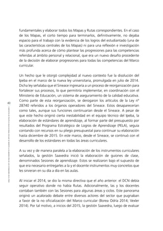 40
CONTEXTODEPOLÍTICAEDUCACIONALENQUESEINSERTÓLAELABORACIÓNDELOSESTÁNDARESENELPERÚ
fundamentales y elaborar todos los Mapas y Rutas correspondientes. En el caso
de los Mapas, el corto tiempo para terminarlos, definitivamente, no dejaba
espacio para el trabajo con la evidencia de los logros del estudiantado (una de
las características centrales de los Mapas) ni para una reflexión e investigación
más profunda acerca de cómo plantear las progresiones para las competencias
referidas al ámbito personal y relacional, que era un nuevo desafío procedente
de la decisión de elaborar progresiones para todas las competencias del Marco
curricular.
Un hecho que le otorgó complejidad al nuevo contexto fue la disolución del
Ipeba en el marco de la nueva ley universitaria, promulgada en julio de 2014.
Dicha ley señalaba que el Sineace ingresaría a un proceso de reorganización para
fortalecer sus procesos, lo que permitiría implementar, en coordinación con el
Ministerio de Educación, un sistema de aseguramiento de la calidad educativa.
Como parte de esta reorganización, se derogaron los artículos de la Ley nº
28740 referidos a los órganos operadores del Sineace. Estos desaparecerían
como tales, aunque sus funciones continuarían desde el Sineace. A pesar de
que este hecho originó cierta inestabilidad en el equipo técnico del Ipeba, la
elaboración de estándares de aprendizaje, al formar parte del presupuesto por
resultados del Programa Estratégico de Logros de Aprendizaje (PELA), seguía
contando con recursos en su pliego presupuestal para continuar su elaboración
hasta diciembre de 2015. En este marco, desde el Sineace, se continuó con el
desarrollo de los estándares en todas las áreas curriculares.
A su vez y de manera paralela a la elaboración de los instrumentos curriculares
señalados, la gestión Saavedra inició la elaboración de guiones de clase,
denominados Sesiones de aprendizaje. Estos se realizaron bajo el supuesto de
que era necesario entregarles a la y el docente instrumentos muy concretos que
les sirvieran en su día a día en las aulas.
Al iniciar el 2014, se dio la misma directiva que el año anterior: el DCN debía
seguir operativo donde no había Rutas. Adicionalmente, las y los docentes
contaban también con las Sesiones para algunas áreas y ciclos. Este panorama
originó un acalorado debate entre diversos actores del sector que pugnaban
a favor de la no oficialización del Marco curricular (Borea Odría 2014; Vexler
2014). Por tal motivo, a inicios del 2015, la gestión Saavedra, luego de evaluar
 