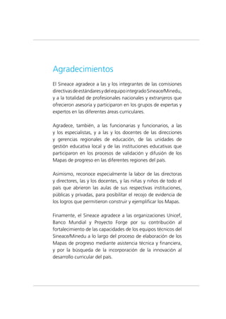 Agradecimientos
El Sineace agradece a las y los integrantes de las comisiones
directivasdeestándaresydelequipointegradoSineace/Minedu,
y a la totalidad de profesionales nacionales y extranjeros que
ofrecieron asesoría y participaron en los grupos de expertas y
expertos en las diferentes áreas curriculares.
Agradece, también, a las funcionarias y funcionarios, a las
y los especialistas, y a las y los docentes de las direcciones
y gerencias regionales de educación, de las unidades de
gestión educativa local y de las instituciones educativas que
participaron en los procesos de validación y difusión de los
Mapas de progreso en las diferentes regiones del país.
Asimismo, reconoce especialmente la labor de las directoras
y directores, las y los docentes, y las niñas y niños de todo el
país que abrieron las aulas de sus respectivas instituciones,
públicas y privadas, para posibilitar el recojo de evidencia de
los logros que permitieron construir y ejemplificar los Mapas.
Finamente, el Sineace agradece a las organizaciones Unicef,
Banco Mundial y Proyecto Forge por su contribución al
fortalecimiento de las capacidades de los equipos técnicos del
Sineace/Minedu a lo largo del proceso de elaboración de los
Mapas de progreso mediante asistencia técnica y financiera,
y por la búsqueda de la incorporación de la innovación al
desarrollo curricular del país.
 