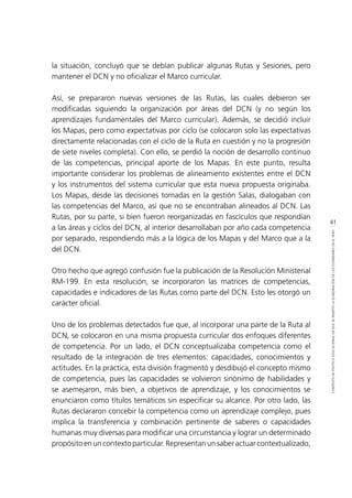 41
CONTEXTODEPOLÍTICAEDUCACIONALENQUESEINSERTÓLAELABORACIÓNDELOSESTÁNDARESENELPERÚ
la situación, concluyó que se debían publicar algunas Rutas y Sesiones, pero
mantener el DCN y no oficializar el Marco curricular.
Así, se prepararon nuevas versiones de las Rutas, las cuales debieron ser
modificadas siguiendo la organización por áreas del DCN (y no según los
aprendizajes fundamentales del Marco curricular). Además, se decidió incluir
los Mapas, pero como expectativas por ciclo (se colocaron solo las expectativas
directamente relacionadas con el ciclo de la Ruta en cuestión y no la progresión
de siete niveles completa). Con ello, se perdió la noción de desarrollo continuo
de las competencias, principal aporte de los Mapas. En este punto, resulta
importante considerar los problemas de alineamiento existentes entre el DCN
y los instrumentos del sistema curricular que esta nueva propuesta originaba.
Los Mapas, desde las decisiones tomadas en la gestión Salas, dialogaban con
las competencias del Marco, así que no se encontraban alineados al DCN. Las
Rutas, por su parte, si bien fueron reorganizadas en fascículos que respondían
a las áreas y ciclos del DCN, al interior desarrollaban por año cada competencia
por separado, respondiendo más a la lógica de los Mapas y del Marco que a la
del DCN.
Otro hecho que agregó confusión fue la publicación de la Resolución Ministerial
RM-199. En esta resolución, se incorporaron las matrices de competencias,
capacidades e indicadores de las Rutas como parte del DCN. Esto les otorgó un
carácter oficial.
Uno de los problemas detectados fue que, al incorporar una parte de la Ruta al
DCN, se colocaron en una misma propuesta curricular dos enfoques diferentes
de competencia. Por un lado, el DCN conceptualizaba competencia como el
resultado de la integración de tres elementos: capacidades, conocimientos y
actitudes. En la práctica, esta división fragmentó y desdibujó el concepto mismo
de competencia, pues las capacidades se volvieron sinónimo de habilidades y
se asemejaron, más bien, a objetivos de aprendizaje, y los conocimientos se
enunciaron como títulos temáticos sin especificar su alcance. Por otro lado, las
Rutas declararon concebir la competencia como un aprendizaje complejo, pues
implica la transferencia y combinación pertinente de saberes o capacidades
humanas muy diversas para modificar una circunstancia y lograr un determinado
propósitoenuncontextoparticular.Representanunsaberactuarcontextualizado,
 
