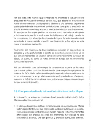 43
CONTEXTODEPOLÍTICAEDUCACIONALENQUESEINSERTÓLAELABORACIÓNDELOSESTÁNDARESENELPERÚ
Por otro lado, este mismo equipo integrado ha empezado a trabajar en una
propuesta de evaluación formativa para el aula, que deberá ser incluida en el
nuevo diseño curricular. Dicha propuesta obedece a una demanda largamente
postergada de brindar lineamientos y orientaciones claras para la evaluación en
el aula, así como materiales y asistencia técnica alineados con esos lineamientos.
En este punto, los Mapas podrían recuperarse como herramientas de apoyo
a la implementación de la evaluación. Probablemente, el trabajo pendiente
de completarlos con el recojo de evidencia de logros del estudiantado estará
supeditado al nuevo sentido y función que finalmente se les asigne en esta
nueva propuesta de evaluación.
Finalmente, con respecto a la descentralización curricular, en esta gestión ha
persistido y se ha profundizado el desafío de la gestión anterior. Ello se ve en
que se han incorporado las Sesiones como un nuevo instrumento curricular de
apoyo, las cuales, así como las Rutas, omiten el diálogo con las definiciones
curriculares regionales.
Así, una definición clara del enfoque de competencias es parte de los retos
que la actual política curricular deberá abordar para una próxima propuesta de
reforma del DCN. Dicha definición debe poder operacionalizarse debidamente
en los instrumentos de apoyo a la implementación (como las Rutas y Sesiones),
junto con la definición de los roles de estos instrumentos bajo un panorama que
busque la descentralización.
1.4. Principales desafíos de la inserción institucional de los Mapas
A continuación, se señalan los principales desafíos que tendrá la inclusión de los
Mapas en el ámbito institucional.
•	 El lidiar con los cambios políticos e institucionales. La construcción de Mapas
ha tenido constantemente que ir sorteando cambio de autoridades y, con ello,
escenarios políticos cambiantes que marcan hasta la fecha tres momentos
diferenciados del proceso. En estos tres momentos, hay diálogo no solo
con personas distintas, sino con políticas y proyectos curriculares distintos.
 
