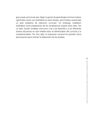 45
CONTEXTODEPOLÍTICAEDUCACIONALENQUESEINSERTÓLAELABORACIÓNDELOSESTÁNDARESENELPERÚ
	 gran escala como la de aula. Elegir la opción de aprendizajes mínimos hubiera
significado contar con estándares en poco tiempo, pero hubiera ocasionado
un gran problema de reducción curricular. Sin embargo, establecer
estándares como progresiones de las competencias originó otros retos. Por
un lado, resultó complejo comunicar a las y los docentes y a los diferentes
actores educativos en qué medida estos se diferenciaban del currículo y lo
complementaban. Por otro lado, la evaluación nacional los percibió como
poco precisos para orientar la elaboración de las pruebas. 
 