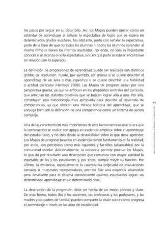 49
IDEASCENTRALESDELOSMAPASDEPROGRESOYSUARQUITECTURA
los pasos por seguir en su desarrollo. Así, los Mapas pueden operar como un
estándar de aprendizaje al señalar la expectativa de logro que se espera en
determinados grados escolares. No obstante, junto con señalar la expectativa,
parte de la base de que no todas las alumnas ni todos los alumnos aprenden al
mismo ritmo ni tienen los mismos resultados. Por ende, no solo es importante
conocer si se alcanza o no la expectativa, sino en qué parte se está en el continuo
en relación con lo esperado.
La definición de progresiones de aprendizaje puede ser realizada con distintos
grados de resolución. Puede, por ejemplo, ser gruesa si se quiere describir el
aprendizaje de un área o más especifica si se quiere describir una habilidad
o actitud particular (Heritage 2008). Los Mapas de progreso optan por una
perspectiva gruesa, ya que se enfocan en los propósitos centrales del currículo,
que articulan los distintos objetivos que se buscan lograr año a año. Por ello,
constituyen una metodología muy apropiada para describir el desarrollo de
competencias, ya que ofrecen una mirada holística del aprendizaje, que se
conjuga bien con la definición de una competencia como un sistema de acción
complejo.
Una de las características más importantes de esta herramienta es que busca que
la construcción se realice con apoyo en evidencia empírica sobre el aprendizaje
del estudiantado, y no solo desde la deseabilidad sobre lo que debe aprender.
Los Mapas de progreso basados en evidencia tienen fundamento en la realidad;
por ende, son percibidos como más rigurosos y factibles (alcanzables) por la
comunidad escolar. Adicionalmente, la evidencia permite precisar los Mapas,
lo que da por resultado una descripción que comunica con mayor claridad lo
esperable de las y los estudiantes y, por ende, cumple mejor su función. Por
último, la evidencia, especialmente la cuantitativa originada de evaluaciones
censales o muestrales representativas, permite fijar una exigencia alcanzable
pero desafiante para el sistema considerando cuántos estudiantes logran un
determinado aprendizaje en un determinado nivel.
La descripción de la progresión debe ser hecha de un modo conciso y claro.
De esta forma, todos (las y los docentes, las profesoras y los profesores, y las
madres y los padres de familia) pueden compartir la visión sobre cómo progresa
el aprendizaje a través de los años de escolaridad.
 
