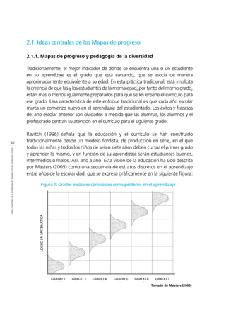 50
IDEASCENTRALESDELOSMAPASDEPROGRESOYSUARQUITECTURA
2.1. Ideas centrales de los Mapas de progreso
2.1.1. Mapas de progreso y pedagogía de la diversidad
Tradicionalmente, el mejor indicador de dónde se encuentra una o un estudiante
en su aprendizaje es el grado que está cursando, que se asocia de manera
aproximadamente equivalente a su edad. En esta práctica tradicional, está implícita
la creencia de que las y los estudiantes de la misma edad, por tanto del mismo grado,
están más o menos igualmente preparados para que se les enseñe el currículo para
ese grado. Una característica de este enfoque tradicional es que cada año escolar
marca un comienzo nuevo en el aprendizaje del estudiantado. Los éxitos y fracasos
del año escolar anterior son olvidados a medida que las alumnas, los alumnos y el
profesorado centran su atención en el currículo para el siguiente grado.
Ravitch (1996) señala que la educación y el currículo se han construido
tradicionalmente desde un modelo fordista, de producción en serie, en el que
todas las niñas y todos los niños de seis o siete años deben cursar el primer grado
y aprender lo mismo, y en función de su aprendizaje serán estudiantes buenos,
intermedios o malos. Así, año a año. Esta visión de la educación ha sido descrita
por Masters (2005) como una secuencia de estratos discretos en el aprendizaje
entre años de la escolaridad, que se expresa gráficamente en la siguiente figura:
Figura 1: Grados escolares concebidos como peldaños en el aprendizaje
Tomado de Masters (2005)
 