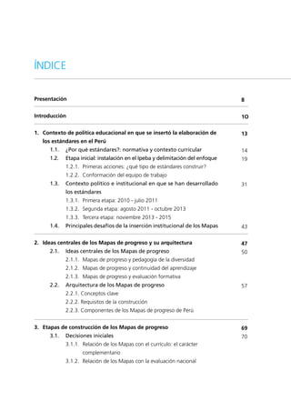 Presentación
Introducción
1.	 Contexto de política educacional en que se insertó la elaboración de 	
	 los estándares en el Perú
1.1.	 ¿Por qué estándares?: normativa y contexto curricular
1.2.	 Etapa inicial: instalación en el Ipeba y delimitación del enfoque
	 1.2.1.	 Primeras acciones: ¿qué tipo de estándares construir?
	 1.2.2.	 Conformación del equipo de trabajo
1.3.	 Contexto político e institucional en que se han desarrollado
los estándares
	 1.3.1.	 Primera etapa: 2010 - julio 2011
	 1.3.2.	 Segunda etapa: agosto 2011 - octubre 2013
	 1.3.3.	 Tercera etapa: noviembre 2013 - 2015
1.4.	 Principales desafíos de la inserción institucional de los Mapas
2.	 Ideas centrales de los Mapas de progreso y su arquitectura
2.1.	 Ideas centrales de los Mapas de progreso
	 2.1.1.	 Mapas de progreso y pedagogía de la diversidad
	 2.1.2.	 Mapas de progreso y continuidad del aprendizaje
	 2.1.3.	 Mapas de progreso y evaluación formativa
2.2.	 Arquitectura de los Mapas de progreso
	 2.2.1. Conceptos clave
	 2.2.2. Requisitos de la construcción
	 2.2.3. Componentes de los Mapas de progreso de Perú
3.	 Etapas de construcción de los Mapas de progreso
3.1.	 Decisiones iniciales
	 3.1.1.	 Relación de los Mapas con el currículo: el carácter 		
		 complementario
	 3.1.2.	 Relación de los Mapas con la evaluación nacional
8
1O
13
14
19
31
43
47
50
57
69
70
ÍNDICE
 