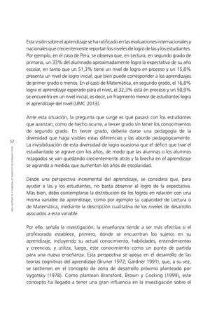52
IDEASCENTRALESDELOSMAPASDEPROGRESOYSUARQUITECTURA
Esta visión sobre el aprendizaje se ha ratificado en las evaluaciones internacionales y
nacionales que crecientemente reportan los niveles de logro de las y los estudiantes.
Por ejemplo, en el caso de Perú, se observa que, en Lectura, en segundo grado de
primaria, un 33% del alumnado aproximadamente logra la expectativa de su año
escolar, en tanto que un 51,3% tiene un nivel de logro en proceso y un 15,8%
presenta un nivel de logro inicial, que bien puede corresponder a los aprendizajes
de primer grado o menos. En el caso de Matemática, en segundo grado, el 16,8%
logra el aprendizaje esperado para el nivel, el 32,3% está en proceso y un 50,9%
se encuentra en un nivel inicial, es decir, un fragmento menor de estudiantes logra
el aprendizaje del nivel (UMC 2013).
Ante esta situación, la pregunta que surge es qué pasará con los estudiantes
que avanzan, como de hecho ocurre, a tercer grado sin tener los conocimientos
de segundo grado. En tercer grado, debería darse una pedagogía de la
diversidad que haga visibles estas diferencias y las aborde pedagógicamente.
La invisibilización de esta diversidad de logro ocasiona que el déficit que trae el
estudiantado se agrave con los años, de modo que las alumnas o los alumnos
rezagados se van quedando crecientemente atrás y la brecha en el aprendizaje
se agranda a medida que aumentan los años de escolaridad.
Desde una perspectiva incremental del aprendizaje, se considera que, para
ayudar a las y los estudiantes, no basta observar el logro de la expectativa.
Más bien, debe contemplarse la distribución de los logros en relación con una
misma variable de aprendizaje, como por ejemplo su capacidad de Lectura o
de Matemática, mediante la descripción cualitativa de los niveles de desarrollo
asociados a esta variable.
Por ello, señala la investigación, la enseñanza tiende a ser más efectiva si el
profesorado establece, primero, dónde se encuentran los sujetos en su
aprendizaje, incluyendo su actual conocimiento, habilidades, entendimientos
y creencias; y utiliza, luego, este conocimiento como un punto de partida
para una nueva enseñanza. Esta perspectiva se apoya en el desarrollo de las
teorías cognitivas del aprendizaje (Bruner 1972; Gardner 1991), que, a su vez,
se sostienen en el concepto de zona de desarrollo próximo planteado por
Vygotsky (1978). Como plantean Bransford, Brown y Cocking (1999), este
concepto ha llegado a tener una gran influencia en la investigación sobre el
 