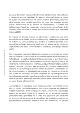 54
IDEASCENTRALESDELOSMAPASDEPROGRESOYSUARQUITECTURA
personas desarrollan mejores entendimientos, conocimientos más profundos
y niveles más altos de habilidades. Por ejemplo, el aprendizaje ocurre cuando
los sujetos ven conexiones que no habían advertido previamente, reconocen
observaciones como ejemplos específicos de casos más generales, asimilan
nuevas informaciones en su almacén de conocimientos, se vuelven más
habilidosos con la práctica y desarrollan entendimientos más profundos de los
contextos sobre los cuales se pueden aplicar el conocimiento y las habilidades
(Masters 2005).
Se requiere un proceso continuo de aprendizaje y experiencia para lograr
entendimientos profundos, habilidades avanzadas y conocimientos amplios de
las materias. La literatura señala que, mientras la enseñanza se centre en un
aprendizaje profundo, duradero y significativo, es posible que los estudiantes
experimenten una mayor continuidad en su aprendizaje en el tiempo (Masters
2005).
Este enfoque está muy relacionado con el enfoque de competencias, que prioriza
laactuacióndelasylosestudiantesensituacionesauténticas.Enlascompetencias,
la flexibilidad y la adaptabilidad a contextos son centrales, ya que no se trata de
procedimientos repetitivos, como por ejemplo replicar un algoritmo, sino de, por
el contrario, resolver problemas auténticos, producir textos múltiples, elaborar
diversas interpretaciones de un texto, entre otros. Por contraste, las experiencias
escolares de las alumnas y los alumnos están habitualmente caracterizadas por
las discontinuidades. La tradicional fragmentación del currículo en elementos
que pueden ser enseñados, evaluados y definidos por separado promueve un
aprendizaje desconectado y superficial, y no alienta la construcción de conexiones
necesarias para un aprendizaje profundo (aunque puede ser conveniente desde
un punto de vista administrativo).
Asumiendo que el aprendizaje es un proceso dinámico e incremental, en que
el conocimiento y las habilidades están en constante expansión, evolucionando
desde lo más simple a lo más complejo, una premisa fundamental para el trabajo
docente es que cada estudiante se encuentra en un proceso de desarrollo
permanente de su aprendizaje. Por lo tanto, para apoyar a las y los estudiantes
en la mejora de sus procesos de aprendizaje, es necesario comprender en
profundidad en qué consiste progresar en un área determinada. En palabras
 