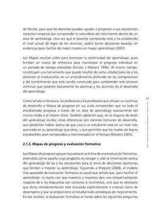 55
IDEASCENTRALESDELOSMAPASDEPROGRESOYSUARQUITECTURA
de Forster, para que los docentes puedan ayudar a progresar a sus estudiantes
necesitan empezar por comprender la naturaleza del crecimiento dentro de un
área de aprendizaje. Una vez que el docente comprende esto y ha establecido
el nivel actual de logro de los alumnos, podrá tomar decisiones basadas en
evidencias para facilitar de mejor manera un mayor aprendizaje (2007).
Los Mapas resultan útiles para promover la continuidad del aprendizaje, pues
brindan un marco de referencia para monitorear el progreso individual en
un periodo de tiempo extendido (Forster y Masters 1996). Al mismo tiempo,
constituyen una herramienta que puede resultar de suma utilidad para las y los
docentes al involucrarlos en un entendimiento profundo de las competencias
y del conocimiento que está siendo construido para comprender este proceso
continuo que recorren típicamente las alumnas y los alumnos en el desarrollo
del aprendizaje.
Como señala la literatura, las profesoras y los profesores que utilizan un continuo
de desarrollo o Mapas de progreso en sus aulas comprenden que no todo el
estudiantado progresa a través de un área de aprendizaje exactamente del
mismo modo o al mismo ritmo. También advierten que, en la mayoría de áreas
del aprendizaje escolar, estas diferencias son caminos comunes de desarrollo,
que posibilitan hablar acerca de que una o un estudiante esté en un nivel más
avanzado en su aprendizaje que otros, y que permiten que los niveles de logros
estudiantiles sean comparados y monitoreados en el tiempo (Masters 2005).
2.1.3. Mapas de progreso y evaluación formativa
Los Mapas de progreso apoyan la puesta en práctica de una evaluación formativa,
entendida como aquella cuyo propósito es recoger y usar la información acerca
del aprendizaje de las y los estudiantes para la toma de decisiones oportunas
que tiendan a mejorar su aprendizaje. Siguiendo a Shepard (2008), el modelo
más aceptado de evaluación formativa es aquel que señala que, para facilitar el
aprendizaje, no basta con que maestras y maestros den una retroalimentación
respecto de si las respuestas son correctas o incorrectas, sino que es necesario
que dicha retroalimentación esté vinculada explícitamente a criterios claros de
desempeño y que se proporcione al estudiantado estrategias de mejoramiento.
En ese sentido, la evaluación formativa se funda sobre las siguientes preguntas
 