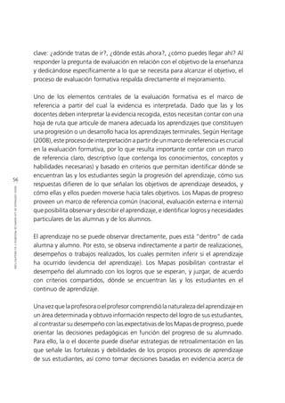 56
IDEASCENTRALESDELOSMAPASDEPROGRESOYSUARQUITECTURA
clave: ¿adónde tratas de ir?, ¿dónde estás ahora?, ¿cómo puedes llegar ahí? Al
responder la pregunta de evaluación en relación con el objetivo de la enseñanza
y dedicándose específicamente a lo que se necesita para alcanzar el objetivo, el
proceso de evaluación formativa respalda directamente el mejoramiento.
Uno de los elementos centrales de la evaluación formativa es el marco de
referencia a partir del cual la evidencia es interpretada. Dado que las y los
docentes deben interpretar la evidencia recogida, estos necesitan contar con una
hoja de ruta que articule de manera adecuada los aprendizajes que constituyen
una progresión o un desarrollo hacia los aprendizajes terminales. Según Heritage
(2008), este proceso de interpretación a partir de un marco de referencia es crucial
en la evaluación formativa, por lo que resulta importante contar con un marco
de referencia claro, descriptivo (que contenga los conocimientos, conceptos y
habilidades necesarias) y basado en criterios que permitan identificar dónde se
encuentran las y los estudiantes según la progresión del aprendizaje, cómo sus
respuestas difieren de lo que señalan los objetivos de aprendizaje deseados, y
cómo ellas y ellos pueden moverse hacia tales objetivos. Los Mapas de progreso
proveen un marco de referencia común (nacional, evaluación externa e interna)
que posibilita observar y describir el aprendizaje, e identificar logros y necesidades
particulares de las alumnas y de los alumnos.
El aprendizaje no se puede observar directamente, pues está “dentro” de cada
alumna y alumno. Por esto, se observa indirectamente a partir de realizaciones,
desempeños o trabajos realizados, los cuales permiten inferir si el aprendizaje
ha ocurrido (evidencia del aprendizaje). Los Mapas posibilitan contrastar el
desempeño del alumnado con los logros que se esperan, y juzgar, de acuerdo
con criterios compartidos, dónde se encuentran las y los estudiantes en el
continuo de aprendizaje.
Una vez que la profesora o el profesor comprendió la naturaleza del aprendizaje en
un área determinada y obtuvo información respecto del logro de sus estudiantes,
al contrastar su desempeño con las expectativas de los Mapas de progreso, puede
orientar las decisiones pedagógicas en función del progreso de su alumnado.
Para ello, la o el docente puede diseñar estrategias de retroalimentación en las
que señale las fortalezas y debilidades de los propios procesos de aprendizaje
de sus estudiantes, así como tomar decisiones basadas en evidencia acerca de
 