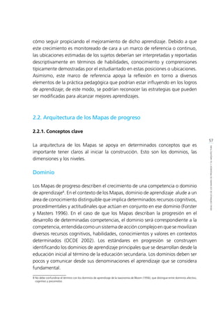 57
IDEASCENTRALESDELOSMAPASDEPROGRESOYSUARQUITECTURA
cómo seguir propiciando el mejoramiento de dicho aprendizaje. Debido a que
este crecimiento es monitoreado de cara a un marco de referencia o continuo,
las ubicaciones estimadas de los sujetos deberían ser interpretadas y reportadas
descriptivamente en términos de habilidades, conocimiento y comprensiones
típicamente demostradas por el estudiantado en estas posiciones o ubicaciones.
Asimismo, este marco de referencia apoya la reflexión en torno a diversos
elementos de la práctica pedagógica que podrían estar influyendo en los logros
de aprendizaje; de este modo, se podrían reconocer las estrategias que pueden
ser modificadas para alcanzar mejores aprendizajes.
2.2. Arquitectura de los Mapas de progreso
2.2.1. Conceptos clave
La arquitectura de los Mapas se apoya en determinados conceptos que es
importante tener claros al iniciar la construcción. Esto son los dominios, las
dimensiones y los niveles.
Dominio
Los Mapas de progreso describen el crecimiento de una competencia o dominio
de aprendizaje8
. En el contexto de los Mapas, dominio de aprendizaje alude a un
área de conocimiento distinguible que implica determinados recursos cognitivos,
procedimentales y actitudinales que actúan en conjunto en ese dominio (Forster
y Masters 1996). En el caso de que los Mapas describan la progresión en el
desarrollo de determinadas competencias, el dominio será correspondiente a la
competencia, entendida como un sistema de acción complejo en que se movilizan
diversos recursos cognitivos, habilidades, conocimientos y valores en contextos
determinados (OCDE 2002). Los estándares en progresión se construyen
identificando los dominios de aprendizaje principales que se desarrollan desde la
educación inicial al término de la educación secundaria. Los dominios deben ser
pocos y comunicar desde sus denominaciones el aprendizaje que se considera
fundamental.
8	No debe confundirse el término con los dominios de aprendizaje de la taxonomía de Bloom (1956), que distingue entre dominios afectivo,
cognitivo y psicomotor.
 