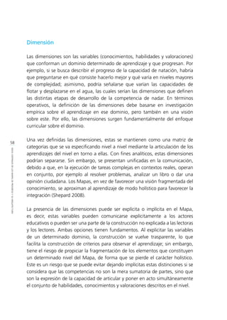 58
IDEASCENTRALESDELOSMAPASDEPROGRESOYSUARQUITECTURA
Dimensión
Las dimensiones son las variables (conocimientos, habilidades y valoraciones)
que conforman un dominio determinado de aprendizaje y que progresan. Por
ejemplo, si se busca describir el progreso de la capacidad de natación, habría
que preguntarse en qué consiste hacerlo mejor y qué varía en niveles mayores
de complejidad; asimismo, podría señalarse que varían las capacidades de
flotar y desplazarse en el agua, las cuales serían las dimensiones que definen
las distintas etapas de desarrollo de la competencia de nadar. En términos
operativos, la definición de las dimensiones debe basarse en investigación
empírica sobre el aprendizaje en ese dominio, pero también en una visión
sobre este. Por ello, las dimensiones surgen fundamentalmente del enfoque
curricular sobre el dominio.
Una vez definidas las dimensiones, estas se mantienen como una matriz de
categorías que se va especificando nivel a nivel mediante la articulación de los
aprendizajes del nivel en torno a ellas. Con fines analíticos, estas dimensiones
podrían separarse. Sin embargo, se presentan unificadas en la comunicación,
debido a que, en la ejecución de tareas complejas en contextos reales, operan
en conjunto, por ejemplo al resolver problemas, analizar un libro o dar una
opinión ciudadana. Los Mapas, en vez de favorecer una visión fragmentada del
conocimiento, se aproximan al aprendizaje de modo holístico para favorecer la
integración (Shepard 2008).
La presencia de las dimensiones puede ser explícita o implícita en el Mapa,
es decir, estas variables pueden comunicarse explícitamente a los actores
educativos o pueden ser una parte de la construcción no explicada a las lectoras
y los lectores. Ambas opciones tienen fundamentos. Al explicitar las variables
de un determinado dominio, la construcción se vuelve trasparente, lo que
facilita la construcción de criterios para observar el aprendizaje; sin embargo,
tiene el riesgo de propiciar la fragmentación de los elementos que constituyen
un determinado nivel del Mapa, de forma que se pierde el carácter holístico.
Este es un riesgo que se puede evitar dejando implícitas estas distinciones si se
considera que las competencias no son la mera sumatoria de partes, sino que
son la expresión de la capacidad de articular y poner en acto simultáneamente
el conjunto de habilidades, conocimientos y valoraciones descritos en el nivel.
 
