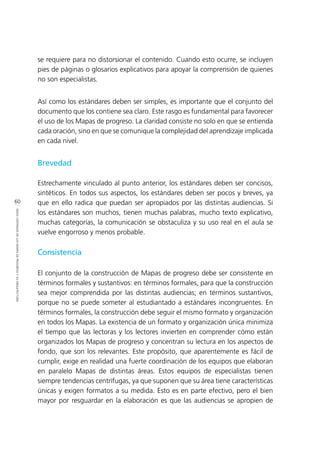 60
IDEASCENTRALESDELOSMAPASDEPROGRESOYSUARQUITECTURA
se requiere para no distorsionar el contenido. Cuando esto ocurre, se incluyen
pies de páginas o glosarios explicativos para apoyar la comprensión de quienes
no son especialistas.
Así como los estándares deben ser simples, es importante que el conjunto del
documento que los contiene sea claro. Este rasgo es fundamental para favorecer
el uso de los Mapas de progreso. La claridad consiste no solo en que se entienda
cada oración, sino en que se comunique la complejidad del aprendizaje implicada
en cada nivel.
Brevedad
Estrechamente vinculado al punto anterior, los estándares deben ser concisos,
sintéticos. En todos sus aspectos, los estándares deben ser pocos y breves, ya
que en ello radica que puedan ser apropiados por las distintas audiencias. Si
los estándares son muchos, tienen muchas palabras, mucho texto explicativo,
muchas categorías, la comunicación se obstaculiza y su uso real en el aula se
vuelve engorroso y menos probable.
Consistencia
El conjunto de la construcción de Mapas de progreso debe ser consistente en
términos formales y sustantivos: en términos formales, para que la construcción
sea mejor comprendida por las distintas audiencias; en términos sustantivos,
porque no se puede someter al estudiantado a estándares incongruentes. En
términos formales, la construcción debe seguir el mismo formato y organización
en todos los Mapas. La existencia de un formato y organización única minimiza
el tiempo que las lectoras y los lectores invierten en comprender cómo están
organizados los Mapas de progreso y concentran su lectura en los aspectos de
fondo, que son los relevantes. Este propósito, que aparentemente es fácil de
cumplir, exige en realidad una fuerte coordinación de los equipos que elaboran
en paralelo Mapas de distintas áreas. Estos equipos de especialistas tienen
siempre tendencias centrífugas, ya que suponen que su área tiene características
únicas y exigen formatos a su medida. Esto es en parte efectivo, pero el bien
mayor por resguardar en la elaboración es que las audiencias se apropien de
 