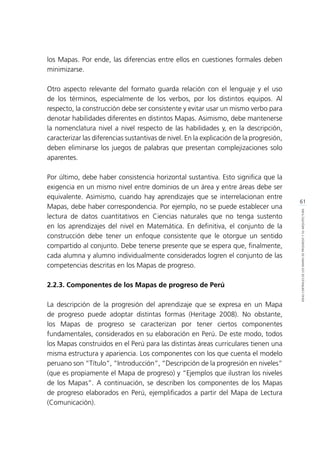 61
IDEASCENTRALESDELOSMAPASDEPROGRESOYSUARQUITECTURA
los Mapas. Por ende, las diferencias entre ellos en cuestiones formales deben
minimizarse.
Otro aspecto relevante del formato guarda relación con el lenguaje y el uso
de los términos, especialmente de los verbos, por los distintos equipos. Al
respecto, la construcción debe ser consistente y evitar usar un mismo verbo para
denotar habilidades diferentes en distintos Mapas. Asimismo, debe mantenerse
la nomenclatura nivel a nivel respecto de las habilidades y, en la descripción,
caracterizar las diferencias sustantivas de nivel. En la explicación de la progresión,
deben eliminarse los juegos de palabras que presentan complejizaciones solo
aparentes.
Por último, debe haber consistencia horizontal sustantiva. Esto significa que la
exigencia en un mismo nivel entre dominios de un área y entre áreas debe ser
equivalente. Asimismo, cuando hay aprendizajes que se interrelacionan entre
Mapas, debe haber correspondencia. Por ejemplo, no se puede establecer una
lectura de datos cuantitativos en Ciencias naturales que no tenga sustento
en los aprendizajes del nivel en Matemática. En definitiva, el conjunto de la
construcción debe tener un enfoque consistente que le otorgue un sentido
compartido al conjunto. Debe tenerse presente que se espera que, finalmente,
cada alumna y alumno individualmente considerados logren el conjunto de las
competencias descritas en los Mapas de progreso.
2.2.3. Componentes de los Mapas de progreso de Perú
La descripción de la progresión del aprendizaje que se expresa en un Mapa
de progreso puede adoptar distintas formas (Heritage 2008). No obstante,
los Mapas de progreso se caracterizan por tener ciertos componentes
fundamentales, considerados en su elaboración en Perú. De este modo, todos
los Mapas construidos en el Perú para las distintas áreas curriculares tienen una
misma estructura y apariencia. Los componentes con los que cuenta el modelo
peruano son “Título”, “Introducción”, “Descripción de la progresión en niveles”
(que es propiamente el Mapa de progreso) y “Ejemplos que ilustran los niveles
de los Mapas”. A continuación, se describen los componentes de los Mapas
de progreso elaborados en Perú, ejemplificados a partir del Mapa de Lectura
(Comunicación).
 