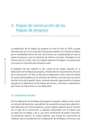 70
ETAPASDECONSTRUCCIÓNDELOSMAPASDEPROGRESO
La elaboración de los Mapas de progreso se inició en Perú el 2010 y puede
afirmarse que aún no ha concluido. Este proceso extenso en el tiempo se explica
por la complejidad técnica de este instrumento, por la gradualidad con que se
diseñó el proceso y por los esfuerzos de reforma curricular intentados en los
últimos años en el país, que han exigido readecuar los Mapas a las propuestas
curriculares en discusión para alinearse a ellas.
El propósito de este capítulo es dar cuenta de las etapas seguidas en la
elaboración de los Mapas de progreso, enfatizando los requerimientos técnicos
de la construcción. Por ello, se describe la elaboración inicial, antes de realizar
los ajustes demandados por los esfuerzos de reforma curricular (que ocurrieron
durante casi toda la gestión Salas), teniendo presente especialmente el proceso
seguido en la elaboración de los Mapas de Lectura, y Números y operaciones,
que fueron los dos primeros en ser elaborados.
3.1. Decisiones iniciales
Para la elaboración de los Mapas de progreso se requiere, desde el inicio, tomar
un conjunto de decisiones, que definen las características que estos adquirirán.
Estas decisiones son técnico-políticas, ya que integran aspectos que se vinculan
con el rigor de la construcción, y aspectos relacionados con el impacto que
se espera de los Mapas y de su uso como herramienta de política educativa.
Las decisiones abarcan un amplio espectro, que incluye los mecanismos de
validación que se considerarán en la elaboración de los Mapas, la forma en que
3.	 Etapas de construcción de los
Mapas de progreso
 