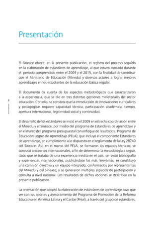 8
PRESENTACIÓN
El Sineace ofrece, en la presente publicación, el registro del proceso seguido
en la elaboración de estándares de aprendizaje, al que estuvo avocado durante
el periodo comprendido entre el 2009 y el 2015, con la finalidad de contribuir
con el Ministerio de Educación (Minedu) y diversos actores a lograr mejores
aprendizajes en los estudiantes de la educación básica regular.
El documento da cuenta de los aspectos metodológicos que caracterizaron
a la experiencia, que se dio en tres distintas gestiones ministeriales del sector
educación. Con ello, se constata que la introducción de innovaciones curriculares
y pedagógicas requiere capacidad técnica, participación académica, tiempo,
apertura internacional, legitimidad social y continuidad.
El desarrollo de los estándares se inició en el 2009 en estrecha coordinación entre
el Minedu y el Sineace, por medio del programa de Estándares de aprendizaje y
en el marco del programa presupuestal con enfoque de resultados, Programa de
Educación Logros de Aprendizaje (PELA), que incluyó el componente Estándares
de aprendizaje, en cumplimiento a lo dispuesto en el reglamento de la Ley 28740
del Sineace. Así, en el marco del PELA, se formaron los equipos técnicos; se
convocó a expertos internacionales, a fin de determinar la metodología a seguir,
dado que se trataba de una experiencia inédita en el país, se revisó bibliografía
y experiencias internacionales, publicándose las más relevantes; se constituyó
una comisión directiva y un equipo integrado, conformados por representantes
del Minedu y del Sineace; y se generaron múltiples espacios de participación y
consulta a nivel nacional. Los resultados de dichas acciones se describen en la
presente publicación.
La orientación que adoptó la elaboración de estándares de aprendizaje tuvo que
ver con los aportes y asesoramiento del Programa de Promoción de la Reforma
Educativa en América Latina y el Caribe (Preal), a través del grupo de estándares,
Presentación
 