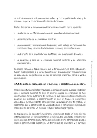 71
ETAPASDECONSTRUCCIÓNDELOSMAPASDEPROGRESO
se articula con otros instrumentos curriculares y con la política educativa, y la
manera en que se comunicarán al sistema educacional.
Dichas decisiones se tomaron específicamente en relación con lo siguiente:
•	 La relación de los Mapas con el currículo y con la evaluación nacional.
•	 La identificación de los mapas por construir.
•	 La organización y preparación de los equipos y del trabajo, en función de los
procedimientos y tiempos de elaboración, revisión y acompañamiento.
•	 La definición de la arquitectura de los Mapas y de la definición de niveles.
•	 La exigencia a base de la evidencia nacional existente y de referentes
internacionales.
En el caso nacional, estas decisiones, que se tomaron al inicio de la elaboración,
fueron modificándose a la luz de las diferentes disposiciones y requerimientos
de cada una de las gestiones a las que se ha hecho referencia, como se verá a
continuación.
3.1.1. Relación de los Mapas con el currículo: el carácter complementario
Una decisión fundamental se vincula con la alineación que se buscaba establecer
con el currículo nacional. Si bien en diversos países los estándares se han
construido en forma autónoma del currículo, lo que ha generado construcciones
paralelas no alineadas, la recomendación es que los Mapas se encuentren
alineados al currículo vigente para potenciar su realización. Por tal motivo, se
recomendó que la construcción de Mapas abordara el conjunto del currículo, de
modo que no se brinde un mensaje reductor del currículo vigente.
En la propuesta de estándares nacionales, se comunicó desde un inicio que los
estándares debían ser complementarios al currículo. Ello significaba centralmente
que no debían tener la misma forma del currículo: definir aprendizajes grado a
grado o ser demasiado específicos. Se definió que los estándares y el currículo
 
