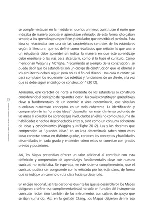 72
ETAPASDECONSTRUCCIÓNDELOSMAPASDEPROGRESO
se complementaban en la medida en que los primeros constituían el norte que
indicaba de manera concisa el aprendizaje valorado; de esta forma, otorgaban
sentido a los aprendizajes específicos y detallados que describía el currículo. Esta
idea se relacionaba con una de las características centrales de los estándares
según la literatura, que los define como resultados que señalan lo que una o
un estudiante debe aprender sin indicar la manera en que este aprendizaje
debe enseñarse o las vías para alcanzarlo, como sí lo hace el currículo. Como
mencionan Wiggins y McTighe, “recurriendo al ejemplo de la construcción, se
puede decir que los estándares son un código de construcción que los obreros y
los arquitectos deben seguir, pero no es el fin del diseño. Una casa se construye
para complacer los requerimientos estéticos y funcionales de un cliente, a la vez
que se debe seguir el código de construcción” (2012).
Asimismo, este carácter de norte u horizonte de los estándares se construyó
considerando el concepto de “grandes ideas”, las cuales constituyen aprendizajes
clave o fundamentales de un dominio o área determinada, que vinculan
o enlazan numerosos conceptos en un todo coherente. La identificación y
comprensión de las “grandes ideas” desarrollan un entendimiento profundo de
las áreas al concebir los aprendizajes involucrados en ellas no como una suma de
habilidades o hechos desconectados entre sí, sino como un conjunto coherente
de ideas y conocimientos (Wiggins y McTighe 2012). Las y los docentes que
comprenden las “grandes ideas” en un área determinada saben cómo estas
ideas conectan temas en distintos grados, conocen los conceptos y habilidades
desarrolladas en cada grado y entienden cómo estos se conectan con grados
previos y posteriores.
Así, los Mapas pretendían ofrecer un valor adicional al contribuir con esta
definición y comprensión de aprendizajes fundamentales clave que nuestro
currículo no explicitaba. Se esperaba, en este sistema complementario, que el
currículo pudiera ser congruente con lo señalado por los estándares, de forma
que se indique un camino o ruta clara hacia su desarrollo.
En el caso nacional, las tres gestiones durante las que se desarrollaron los Mapas
obligaron a definir esa complementariedad no solo en función del instrumento
curricular rector, sino también de los instrumentos curriculares de apoyo que
se iban sumando. Así, en la gestión Chang, los Mapas debieron definir esa
 