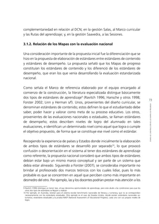 73
ETAPASDECONSTRUCCIÓNDELOSMAPASDEPROGRESO
complementariedad en relación al DCN; en la gestión Salas, al Marco curricular
y las Rutas del aprendizaje; y, en la gestión Saavedra, a las Sesiones.
3.1.2. Relación de los Mapas con la evaluación nacional
Una consideración importante de la propuesta inicial fue la diferenciación que se
hizo en la propuesta de elaboración de estándares entre estándares de contenido
y estándares de desempeño. La propuesta señaló que los Mapas de progreso
constituían los estándares de contenido y los diferenció de los estándares de
desempeño, que eran los que venía desarrollando la evaluación estandarizada
nacional.
Como señala el Marco de referencia elaborado por el equipo encargado al
comienzo de la construcción, la literatura especializada distingue básicamente
dos tipos de estándares de aprendizaje9
(Ravitch 1996; Hansche y otros 1998;
Forster 2002; Linn y Herman s/f). Unos, provenientes del diseño curricular, se
denominan estándares de contenido; estos definen lo que el estudiantado debe
saber, poder hacer y valorar como meta de su proceso educativo. Los otros,
provenientes de las evaluaciones nacionales o estaduales, se llaman estándares
de desempeño; estos describen niveles de logro del alumnado en tales
evaluaciones, e identifican un determinado nivel como aquel que logra o cumple
el objetivo propuesto, de forma que se constituye ese nivel como el estándar.
Recogiendo la experiencia de países y Estados donde inicialmente la elaboración
de ambos tipos de estándares se desarrolló por separado10
, lo que provocó
confusión o desorientación en el sistema al tener dos estándares de aprendizaje
como referente, la propuesta nacional consideró que ambos tipos de estándares
debían estar bajo un mismo marco conceptual y ser parte de un sistema que
debía estar alineado. Siguiendo a Forster (2007), se consideraba importante no
brindar al profesorado dos marcos teóricos con los cuales lidiar, pues lo más
probable es que se concentren en aquel que perciben como más importante en
desmedro del otro. Por ejemplo, las y los docentes podrían prestar más atención a los
9	Ravitch (1996) distingue un tercer tipo, al que denomina oportunidades de aprendizaje, pero este alude a las condiciones para que los
otros dos tipos de estándares se lleguen a realizar.
10 Por ejemplo, en Australia, existían para el sistema escolar benchmarks nacionales de literacy y numeracy, que no se correspondían
necesariamente con los estándares estaduales. Otro ejemplo es el caso de Estados Unidos, donde existen estándares nacionales vo-
luntarios, estándares estaduales y la prueba NAEP (National Assessment of Educational Progress), cada uno con sus propios niveles de
logro.	
 