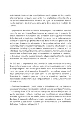 74
ETAPASDECONSTRUCCIÓNDELOSMAPASDEPROGRESO
estándares de desempeño de la evaluación nacional, e ignorar los de contenido
o las intenciones curriculares subyacentes más amplias (especialmente si las y
los administradores del sistema alimentan los logros del alumnado en relación
con los estándares de desempeño como parte de un sistema de rendición de
cuentas).
La propuesta de desarrollar estándares de desempeño y de contenido alineados
entre sí y bajo un mismo enfoque tuvo que ver, además, con el propósito de
ofrecer al sistema un marco común para la medición externa y para el monitoreo
de los logros de aprendizaje a nivel local, de manera que se pudiera empezar
a instalar un sistema que promoviera el uso de la información proveniente de
ambos tipos de evaluación. Al respecto, la literatura internacional señala que la
enseñanza y el aprendizaje son mejor apoyados en sistemas educativos en que las
evaluaciones de aula y a gran escala están alineadas entre sí y, además, con los
estándares, el currículo y el desarrollo profesional docente. Asimismo, se indica que
un sistema de evaluación que apoya el mejoramiento es aquel que es coherente,
es decir, aquel en que las bases conceptuales subyacentes a los diferentes tipos de
evaluaciones son compatibles (National Research Council 2003).
Por otro lado, la propuesta de articulación entre los estándares de contenido y
desempeño se fundamentó en la más reciente investigación proveniente de la
psicología cognitiva. Esta afirma que el diseño de las evaluaciones debe tener
como columna vertebral un modelo de cognición y aprendizaje basado en el
mejor conocimiento disponible sobre cómo las y los estudiantes aprenden y
desarrollan las competencias en un dominio de aprendizaje específico. Este
modelo debe ser el elemento que otorgue cohesión al currículo, la instrucción
y la evaluación.
La función cohesiva resulta crucial, porque la evaluación educacional debe estar
alineadaconelcurrículoylainstrucciónsipretendeapoyarelaprendizaje(Pellegrino,
Chudowsky y Glaser 2001). Esta misma investigación enfatiza la importancia de
que los aprendizajes evaluados en el aula sean consistentes con los aprendizajes
evaluados a gran escala. En ese sentido, se indica que la desalineación entre estos
dos tipos de evaluación, al ofrecer mensajes contradictorios sobre lo relevante
por aprender, puede resultar frustrante para el estudiantado y el profesorado
(Pellegrino, Chudowsky y Glaser 2001).
 