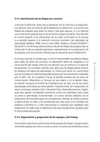 75
ETAPASDECONSTRUCCIÓNDELOSMAPASDEPROGRESO
3.1.3. Identificación de los Mapas por construir
Junto con la definición acerca de su alineación con el currículo y la evaluación,
una decisión clave al comienzo de la elaboración es determinar si se construirán
Mapas de progreso para todas las áreas o solo para algunas, o si se realizará
una construcción gradual que se comunicará en etapas al sistema. Esta decisión
es crucial respecto a las valoraciones de las áreas curriculares en la escuela
y es sensible respecto a la reducción curricular asociada a los estándares de
aprendizaje (Madaus 1988; Lauer y otros 2005; Madaus y Russel 2010/2011;
David 2011). En términos administrativos, decidir los Mapas de progreso que se
construirán incide en aspectos operativos, especialmente en la organización de
los equipos, y en los recursos y tiempos que se requerirán para la elaboración.
En el caso nacional, se acordó que, si bien lo recomendable era elaborar Mapas
para todas las áreas del currículo, la elaboración debía ser progresiva y su
comunicación por etapas (esta fue una decisión que se mantuvo a lo largo de
las gestiones). Se consideró, además, que, dado que los Mapas debían basarse
en evidencia de logros de aprendizaje, un criterio por tomar en cuenta tenía
que ser la evidencia nacional disponible provista por las evaluaciones realizadas
por la UMC. Así, en la gestión Chang, se decidió empezar por las áreas de
Comunicación, Matemática y Ciencias (en ese orden) y, en la gestión Salas,
se resolvió incorporar el ámbito de Ciudadanía por ser este uno de los cuatro
aprendizajes priorizados por dicha gestión. Posteriormente, se incorporarían las
áreas curriculares restantes (Arte, Educación física, Desarrollo personal, Inglés),
pues esta gestión consideraba importante contar con estándares para todas
las áreas o aprendizajes fundamentales. Un punto siempre debatido fue la
elaboración de estándares para las competencias referidas al ámbito personal
y relacional por un lado, y las transversales por otro, pues no se contaba con
evidencia suficiente (ni a nivel internacional ni nacional) que respaldara esta
elaboración. En todo caso, la elaboración de estas competencias quedaría para
la última etapa del proceso.
3.1.4. Organización y preparación de los equipos y del trabajo
Una cuestión clave fue la conformación de los equipos de trabajo. La organización
contempló equipos por área curricular y varias funciones de coordinación para
 