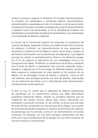 76
ETAPASDECONSTRUCCIÓNDELOSMAPASDEPROGRESO
conducir el proceso y asegurar su coherencia. En la etapa inicial del programa,
se consideró una coordinadora o coordinador general, subcoordinadoras,
subcoordinadores y especialistas por área. Sin embargo, a raíz de que se fueron
incorporando más áreas curriculares a la elaboración y que las tareas de difusión
y validación fueron más demandadas, se vio la necesidad de incorporar una
coordinadora o un coordinador de elaboración de estándares, y una coordinadora
o un coordinador de difusión y validación.
La función de la coordinación general fue resguardar la consistencia del
conjunto de Mapas, apoyando el diseño y la implementación de las acciones
de validación y difusión. Las subcoordinaciones de área aseguraban la
consistencia y coherencia de los Mapas al interior de las áreas y estaban en
permanente comunicación con la coordinación de elaboración, cuyo objetivo
principal era realizar un acompañamiento cercano a los diferentes equipos
con el fin de asegurar el seguimiento de una metodología común y los
cronogramas de trabajo. Finalmente, la coordinación de difusión y validación
tuvo la tarea de diseñar e implementar estas acciones realizando visitas a
escuelas y a regiones con el fin de recoger los diferentes aportes; asimismo,
debía asegurar la incorporación de estos aportes en las versiones de los
Mapas y en las estrategias mismas de difusión y validación. Como se verá
más adelante, esta estrategia presentó una serie de desafíos, relacionados
con las limitaciones de tiempo y con la dificultad de recibir observaciones e
incorporarlas de manera oportuna.
Si bien se tuvo en cuenta que la capacidad de elaborar progresiones
de aprendizaje era un conocimiento práctico que debía desarrollarse
justamente elaborando Mapas, también se consideró relevante que los
integrantes del equipo tuvieran alguna base teórica relacionada con
estándares y evaluación formativa. En ese sentido, se pensó que esta base
les podía facilitar comprender las características de los Mapas, que resultan
herramientas demasiado novedosas en relación con el enfoque por objetivos
de aprendizaje que ha primado y prima en los ordenamientos curriculares
nacionales. Sin embargo, fue muy difícil conseguir profesionales con este
perfil, por lo que la preparación de los equipos fue una tarea constante, de
muchas revisiones y rectificaciones.
 