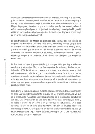 80
ETAPASDECONSTRUCCIÓNDELOSMAPASDEPROGRESO
individual, como el esfuerzo que demanda a cada estudiante lograr el estándar;
y, en un sentido colectivo, como el esfuerzo que demanda al sistema lograr que
la mayoría del estudiantado logre el estándar. Para efectos de la construcción de
Mapas de progreso, la exigencia que se considera es colectiva, es decir, refiere al
esfuerzo que implicará para el conjunto de estudiantes y para el país el logro del
estándar, expresada en el porcentaje de estudiantes que logra ese aprendizaje
de acuerdo con la prueba nacional.
La construcción de los Mapas de progreso debe operar con un criterio de
exigencia relativamente uniforme entre áreas, dominios y niveles, ya que, para
el colectivo de estudiantes, el esfuerzo debe ser similar entre años y áreas,
y debe entender que el logro de los niveles superiores implica los niveles
anteriores. En términos de política educativa, es relevante controlar a priori
esta exigencia por el rol dinamizador del sistema que se espera que tengan los
estándares.
La literatura sobre este punto señala que la expectativa por lograr debe ser
desafiante y alcanzable (Grupo de Trabajo sobre Estándares y Evaluación s/f;
Valverde 2005). En términos operativos y simples, esto significa que el nivel
del Mapa correspondiente al grado que mide la prueba debe estar sobre los
resultados promedio para movilizar al sistema en el mejoramiento de la calidad.
A la vez, no debe sobrepasar excesivamente el promedio de resultados, de
modo que muy pocos lo puedan alcanzar, pues ello no movilizará el sistema por
percibirse como irreal.
Para definir la exigencia a priori, cuestión bastante compleja de operacionalizar,
se debe usar la evidencia existente recogida en las pruebas nacionales, ya que
es la información más sólida sobre el aprendizaje de la totalidad de estudiantes
del país. Esta información se usa para determinar qué aprendizajes logra y
no logra el alumnado en términos de porcentajes de estudiantes. En el caso
nacional, se tuvo una buena base de información con las pruebas nacionales
realizadas por la UMC (aunque solo en algunas áreas y competencias), que ya
reportaba resultados según niveles esperados de logro, con lo cual había estado
comunicando un cierto “estándar”.
 