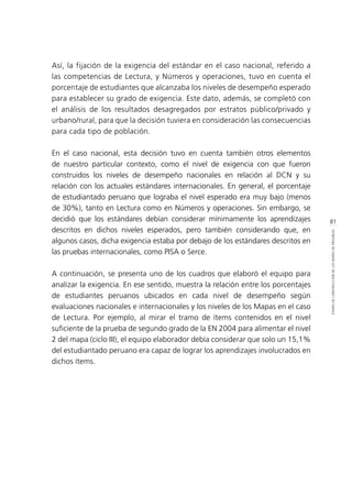 81
ETAPASDECONSTRUCCIÓNDELOSMAPASDEPROGRESO
Así, la fijación de la exigencia del estándar en el caso nacional, referido a
las competencias de Lectura, y Números y operaciones, tuvo en cuenta el
porcentaje de estudiantes que alcanzaba los niveles de desempeño esperado
para establecer su grado de exigencia. Este dato, además, se completó con
el análisis de los resultados desagregados por estratos público/privado y
urbano/rural, para que la decisión tuviera en consideración las consecuencias
para cada tipo de población.
En el caso nacional, esta decisión tuvo en cuenta también otros elementos
de nuestro particular contexto, como el nivel de exigencia con que fueron
construidos los niveles de desempeño nacionales en relación al DCN y su
relación con los actuales estándares internacionales. En general, el porcentaje
de estudiantado peruano que lograba el nivel esperado era muy bajo (menos
de 30%), tanto en Lectura como en Números y operaciones. Sin embargo, se
decidió que los estándares debían considerar mínimamente los aprendizajes
descritos en dichos niveles esperados, pero también considerando que, en
algunos casos, dicha exigencia estaba por debajo de los estándares descritos en
las pruebas internacionales, como PISA o Serce.
A continuación, se presenta uno de los cuadros que elaboró el equipo para
analizar la exigencia. En ese sentido, muestra la relación entre los porcentajes
de estudiantes peruanos ubicados en cada nivel de desempeño según
evaluaciones nacionales e internacionales y los niveles de los Mapas en el caso
de Lectura. Por ejemplo, al mirar el tramo de ítems contenidos en el nivel
suficiente de la prueba de segundo grado de la EN 2004 para alimentar el nivel
2 del mapa (ciclo III), el equipo elaborador debía considerar que solo un 15,1%
del estudiantado peruano era capaz de lograr los aprendizajes involucrados en
dichos ítems.
 