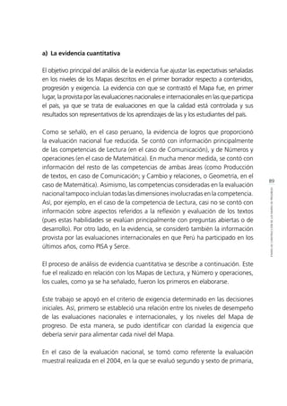 89
ETAPASDECONSTRUCCIÓNDELOSMAPASDEPROGRESO
a)	 La evidencia cuantitativa
El objetivo principal del análisis de la evidencia fue ajustar las expectativas señaladas
en los niveles de los Mapas descritos en el primer borrador respecto a contenidos,
progresión y exigencia. La evidencia con que se contrastó el Mapa fue, en primer
lugar, la provista por las evaluaciones nacionales e internacionales en las que participa
el país, ya que se trata de evaluaciones en que la calidad está controlada y sus
resultados son representativos de los aprendizajes de las y los estudiantes del país.
Como se señaló, en el caso peruano, la evidencia de logros que proporcionó
la evaluación nacional fue reducida. Se contó con información principalmente
de las competencias de Lectura (en el caso de Comunicación), y de Números y
operaciones (en el caso de Matemática). En mucha menor medida, se contó con
información del resto de las competencias de ambas áreas (como Producción
de textos, en caso de Comunicación; y Cambio y relaciones, o Geometría, en el
caso de Matemática). Asimismo, las competencias consideradas en la evaluación
nacional tampoco incluían todas las dimensiones involucradas en la competencia.
Así, por ejemplo, en el caso de la competencia de Lectura, casi no se contó con
información sobre aspectos referidos a la reflexión y evaluación de los textos
(pues estas habilidades se evalúan principalmente con preguntas abiertas o de
desarrollo). Por otro lado, en la evidencia, se consideró también la información
provista por las evaluaciones internacionales en que Perú ha participado en los
últimos años, como PISA y Serce.
El proceso de análisis de evidencia cuantitativa se describe a continuación. Este
fue el realizado en relación con los Mapas de Lectura, y Número y operaciones,
los cuales, como ya se ha señalado, fueron los primeros en elaborarse.
Este trabajo se apoyó en el criterio de exigencia determinado en las decisiones
iniciales. Así, primero se estableció una relación entre los niveles de desempeño
de las evaluaciones nacionales e internacionales, y los niveles del Mapa de
progreso. De esta manera, se pudo identificar con claridad la exigencia que
debería servir para alimentar cada nivel del Mapa.
En el caso de la evaluación nacional, se tomó como referente la evaluación
muestral realizada en el 2004, en la que se evaluó segundo y sexto de primaria,
 