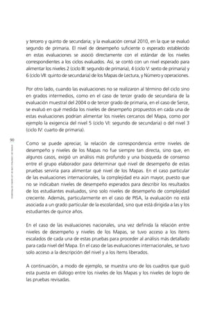 90
ETAPASDECONSTRUCCIÓNDELOSMAPASDEPROGRESO
y tercero y quinto de secundaria; y la evaluación censal 2010, en la que se evaluó
segundo de primaria. El nivel de desempeño suficiente o esperado establecido
en estas evaluaciones se asoció directamente con el estándar de los niveles
correspondientes a los ciclos evaluados. Así, se contó con un nivel esperado para
alimentar los niveles 2 (ciclo III: segundo de primaria), 4 (ciclo V: sexto de primaria) y
6 (ciclo VII: quinto de secundaria) de los Mapas de Lectura, y Número y operaciones.
Por otro lado, cuando las evaluaciones no se realizaron al término del ciclo sino
en grados intermedios, como en el caso de tercer grado de secundaria de la
evaluación muestral del 2004 o de tercer grado de primaria, en el caso de Serce,
se evaluó en qué medida los niveles de desempeño propuestos en cada una de
estas evaluaciones podrían alimentar los niveles cercanos del Mapa, como por
ejemplo la exigencia del nivel 5 (ciclo VI: segundo de secundaria) o del nivel 3
(ciclo IV: cuarto de primaria).
Como se puede apreciar, la relación de correspondencia entre niveles de
desempeño y niveles de los Mapas no fue siempre tan directa, sino que, en
algunos casos, exigió un análisis más profundo y una búsqueda de consenso
entre el grupo elaborador para determinar qué nivel de desempeño de estas
pruebas serviría para alimentar qué nivel de los Mapas. En el caso particular
de las evaluaciones internacionales, la complejidad era aún mayor, puesto que
no se indicaban niveles de desempeño esperados para describir los resultados
de los estudiantes evaluados, sino solo niveles de desempeño de complejidad
creciente. Además, particularmente en el caso de PISA, la evaluación no está
asociada a un grado particular de la escolaridad, sino que está dirigida a las y los
estudiantes de quince años.
En el caso de las evaluaciones nacionales, una vez definida la relación entre
niveles de desempeño y niveles de los Mapas, se tuvo acceso a los ítems
escalados de cada una de estas pruebas para proceder al análisis más detallado
para cada nivel del Mapa. En el caso de las evaluaciones internacionales, se tuvo
solo acceso a la descripción del nivel y a los ítems liberados.
A continuación, a modo de ejemplo, se muestra uno de los cuadros que guió
esta puesta en diálogo entre los niveles de los Mapas y los niveles de logro de
las pruebas revisadas.
 