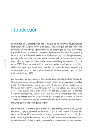 10
INTRODUCCIÓN
Introducción
En el marco de la preocupación por la calidad de los sistemas educativos, los
estándares han surgido como la respuesta operativa que permite tener una
definición compartida del aprendizaje que se espera que las y los estudiantes
logren durante su escolaridad. Los estándares orientan el sistema educacional y
las distintas líneas de política educacionales hacia el logro de tales aprendizajes;
por ello, es fundamental que estén alineados al currículo, al sistema de evaluación
nacional, a los textos escolares y a la formación de las y los docentes (Kuan y
otros 2011). Para que una política basada en estándares logre su propósito,
debe contemplar que estos sean expresión de un amplio acuerdo político y
tener un plan de las acciones por implementar para conseguir el logro de tales
estándares (Ferrer 2006).
Los estándares de aprendizaje se han venido desarrollando desde la década de
los ochenta, inicialmente en Estados Unidos y luego en otros países, incluidos
países latinoamericanos como Argentina, Colombia, Chile, Guatemala u
Honduras (Ferrer 2009). Los estándares han sido impulsados por asociaciones
de agencias educacionales (por ejemplo, en Estados Unidos), por los Estados
nacionales (por ejemplo, Colombia o Nueva Zelanda) o por estados y provincias
dentro del Estado nacional (como ocurre, por ejemplo, en Canadá). Lo común
a todos ellos es su intención de ofrecer un criterio transversal de calidad para el
conjunto de escuelas de un país o región.
Los estándares inicialmente generaron mucha resistencia (Valverde 2005), ya que
el mismo concepto, proveniente del ámbito de la administración, fue percibido
como una intromisión empresarial en el campo educativo. Junto con ello, los
estándares surgieron en sistemas descentralizados que no tenían experiencia en
tener un currículo único; por ello, se entendieron como restrictivos de la acción
 
