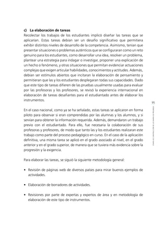 95
ETAPASDECONSTRUCCIÓNDELOSMAPASDEPROGRESO
c)	 La elaboración de tareas
Recolectar los trabajos de los estudiantes implicó diseñar las tareas que se
aplicarían. Estas tareas debían ser un desafío significativo que permitiera
exhibir distintos niveles de desarrollo de la competencia. Asimismo, tenían que
presentar situaciones o problemas auténticos que se configuraran como un reto
genuino para los estudiantes, como desarrollar una idea, resolver un problema,
plantear una estrategia para indagar o investigar, proponer una explicación de
un hecho o fenómeno, y otras situaciones que permitan evidenciar actuaciones
complejas que exigen articular habilidades, conocimientos y actitudes. Además,
debían ser estímulos abiertos que incitaran la elaboración de pensamiento y
permitieran que las y los estudiantes desplegaran todas sus capacidades. Dado
que este tipo de tareas difieren de las pruebas usualmente usadas para evaluar
por las profesoras y los profesores, se revisó la experiencia internacional en
elaboración de tareas desafiantes para el estudiantado antes de elaborar los
instrumentos.
En el caso nacional, como ya se ha señalado, estas tareas se aplicaron en forma
piloto para observar si eran comprendidas por las alumnas y los alumnos, y si
servían para obtener la información requerida. Además, demandaron un trabajo
previo con el estudiantado. Para ello, fue necesaria la colaboración de sus
profesoras y profesores, de modo que tanto las y los estudiantes realizaran este
trabajo como parte del proceso pedagógico en curso. En el caso de la aplicación
definitiva, una misma tarea se aplicó en el grado asociado al nivel, en el grado
anterior y en el grado superior, de manera que se tuviera más evidencia sobre la
progresión y la exigencia.
Para elaborar las tareas, se siguió la siguiente metodología general:
•	 Revisión de páginas web de diversos países para mirar buenos ejemplos de
actividades.
•	 Elaboración de borradores de actividades.
•	 Revisiones por parte de expertas y expertos de área y en metodología de
elaboración de este tipo de instrumentos.
 