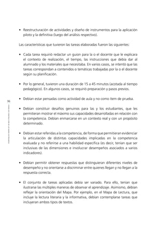 96
ETAPASDECONSTRUCCIÓNDELOSMAPASDEPROGRESO
•	 Reestructuración de actividades y diseño de instrumentos para la aplicación
piloto y la definitiva (luego del análisis respectivo).
Las características que tuvieron las tareas elaboradas fueron las siguientes:
•	 Cada tarea requirió redactar un guion para la o el docente que le explicara
el contexto de realización, el tiempo, las instrucciones que debía dar al
alumnado y los materiales que necesitaba. En varios casos, se intentó que las
tareas correspondan a contenidos o temáticas trabajadas por la o el docente
según su planificación.
•	 Por lo general, tuvieron una duración de 15 a 45 minutos (acotada al tiempo
pedagógico). En algunos casos, se requirió preparación y pasos previos.
•	 Debían estar pensadas como actividad de aula y no como ítem de prueba.
•	 Debían constituir desafíos genuinos para las y los estudiantes, que les
permitieran mostrar el máximo sus capacidades desarrolladas en relación con
la competencia. Debían enmarcarse en un contexto real y con un propósito
determinado.
•	 Debían estar referidas a la competencia, de forma que permitieran evidenciar
la articulación de distintas capacidades implicadas en la competencia
evaluada y no referirse a una habilidad específica (es decir, tenían que ser
inclusivas de las dimensiones e involucrar desempeños asociados a varios
indicadores).
•	 Debían permitir obtener respuestas que distinguieran diferentes niveles de
desempeño y no orientarse a discriminar entre quienes llegan y no llegan a la
respuesta correcta.
•	 El conjunto de tareas aplicadas debía ser variado. Para ello, tenían que
ilustrarse las múltiples maneras de observar el aprendizaje. Asimismo, debían
reflejar la orientación del Mapa. Por ejemplo, en el Mapa de Lectura, que
incluye la lectura literaria y la informativa, debían contemplarse tareas que
incluyeran ambos tipos de textos.
 