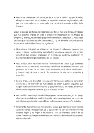97
ETAPASDECONSTRUCCIÓNDELOSMAPASDEPROGRESO
•	 Debían ser diversas en su formato, es decir, no todas de lápiz y papel. Por ello,
el registro consideró fotos y videos, acompañados con un registro elaborado
por una observadora o un observador que permitía el posterior análisis de la
imagen.
Según el equipo del Ipeba, la elaboración de tareas fue una de las actividades
que más desafíos implicó en todo el proceso de elaboración de los Mapas de
progreso y, a la vez, la actividad que permitió entender a cabalidad la naturaleza
de los Mapas y sus usos posibles (entrevistas 2, 7 y 10). Entre las dificultades más
importantes se han identificado las siguientes:
•	 Una primera dificultad fue el tiempo que demandó elaborarlas (pasaron por
varias revisiones y reajustes) y aplicarlas (en un piloto y luego en una versión
definitiva). Las acciones implicadas en el recojo de evidencia explicaron en
buena medida la larga elaboración de los Mapas.
•	 Otra dificultad se relacionó con la formulación de tareas cuyo contexto
fuera auténtico (cercano), motivante y desafiante para el estudiantado. Las
primeras versiones de las tareas eran a menudo artificiales e irrelevantes,
y fueron mejorándose a partir de revisiones de docentes, expertas y
expertos.
•	 En esa línea, otra dificultad fue proponer tareas que realmente estuvieran
orientadas a la expresión de habilidades de orden superior (aquellas que
exigen elaboración de información) y que permitieran, en efecto, evidenciar
el desarrollo cognitivo del nivel que se buscaba ilustrar.
•	 Así también, constituyó un desafío proponer tareas que pongan en juego
distintas capacidades de modo integrado. La tendencia primera fue proponer
actividades que atendían a variables o indicadores de desempeño aislados.
•	 Finalmente, fue también un reto elaborar tareas que distinguieran diferentes
aproximaciones a la resolución de la actividad y no solo discriminaran entre
quienes llegan y no llegan a desarrollarla. Una característica central de las
tareas fue que debían permitir observar una variedad de niveles de desempeño
del estudiantado.
 