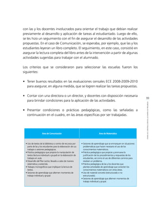 99
ETAPASDECONSTRUCCIÓNDELOSMAPASDEPROGRESO
con las y los docentes involucrados para orientar el trabajo que debían realizar
previamente al desarrollo y aplicación de tareas al estudiantado. Luego de ello,
se les hizo un seguimiento con el fin de asegurar el desarrollo de las actividades
propuestas. En el caso de Comunicación, se esperaba, por ejemplo, que las y los
estudiantes leyeran un libro completo. El seguimiento, en este caso, consistió en
asegurar la lectura completa del libro antes de la intervención a partir de algunas
actividades sugeridas para trabajar con el alumnado.
Los criterios que se consideraron para seleccionar las escuelas fueron los
siguientes:
•	 Tener buenos resultados en las evaluaciones censales ECE 2008-2009-2010
para asegurar, en alguna medida, que se logren realizar las tareas propuestas.
•	 Contar con una directora o un director, y docentes con disposición necesaria
para brindar condiciones para la aplicación de las actividades.
•	Presentar condiciones o prácticas pedagógicas, como las señaladas a
continuación en el cuadro, en las áreas específicas por ser trabajadas.
Área de Comunicación Área de Matemática
• Uso de textos de la biblioteca o centro de recursos por
parte de las y los estudiantes para la elaboración de sus
trabajos o sesiones pedagógicas.
• Práctica pedagógica que propicie la manipulación de
textos (lectura individual o grupal) en la elaboración de
trabajos en aula.
• Desarrollo del Plan Lector, llevado a cabo de manera
sistemática y sostenida.
• Trabajos monográficos que impliquen la lectura de
textos.
• Sesiones de aprendizaje que alternen momentos de
trabajo individual y grupal.
•	Sesiones de aprendizaje que se enmarquen en situaciones
problemáticas que hacen necesario el uso de los
conocimientos matemáticos.
•	Práctica pedagógica que propicie y promueva la
justificación de los procedimientos y respuestas de los
estudiantes, así como el uso de diferentes caminos para
resolver un problema.
•	Práctica pedagógica de las y los docentes que
plantee actividades de aprendizaje que conecten los
conocimientos matemáticos con otras áreas.
•	Uso de material concreto (estructurado o no
estructurado).
•	Sesiones de aprendizaje que alternen momentos de
trabajo individual y grupal.
 